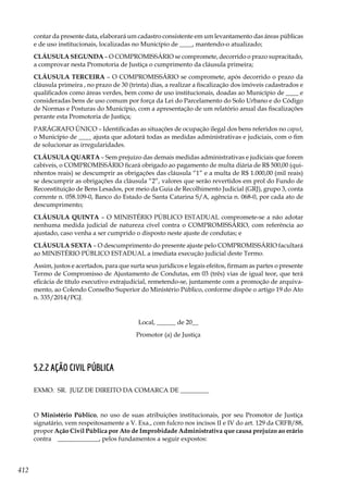 412
contar da presente data, elaborará um cadastro consistente em um levantamento das áreas públicas
e de uso institucionais, localizadas no Município de ____, mantendo-o atualizado;
CLÁUSULA SEGUNDA – O COMPROMISSÁRIO se compromete, decorrido o prazo supracitado,
a comprovar nesta Promotoria de Justiça o cumprimento da cláusula primeira;
CLÁUSULA TERCEIRA – O COMPROMISSÁRIO se compromete, após decorrido o prazo da
cláusula primeira , no prazo de 30 (trinta) dias, a realizar a fiscalização dos imóveis cadastrados e
qualificados como áreas verdes, bem como de uso institucionais, doadas ao Município de ____ e
consideradas bens de uso comum por força da Lei do Parcelamento do Solo Urbano e do Código
de Normas e Posturas do Município, com a apresentação de um relatório anual das fiscalizações
perante esta Promotoria de Justiça;
PARÁGRAFO ÚNICO – Identificadas as situações de ocupação ilegal dos bens referidos no caput,
o Município de ____ ajusta que adotará todas as medidas administrativas e judiciais, com o fim
de solucionar as irregularidades.
CLÁUSULA QUARTA – Sem prejuízo das demais medidas administrativas e judiciais que forem
cabíveis, o COMPROMISSÁRIO ficará obrigado ao pagamento de multa diária de R$ 500,00 (qui-
nhentos reais) se descumprir as obrigações das cláusula “1” e a multa de R$ 1.000,00 (mil reais)
se descumprir as obrigações da cláusula “2”, valores que serão revertidos em prol do Fundo de
Reconstituição de Bens Lesados, por meio da Guia de Recolhimento Judicial (GRJ), grupo 3, conta
corrente n. 058.109-0, Banco do Estado de Santa Catarina S/A, agência n. 068-0, por cada ato de
descumprimento;
CLÁUSULA QUINTA – O MINISTÉRIO PÚBLICO ESTADUAL compromete-se a não adotar
nenhuma medida judicial de natureza cível contra o COMPROMISSÁRIO, com referência ao
ajustado, caso venha a ser cumprido o disposto neste ajuste de condutas; e
CLÁUSULA SEXTA – O descumprimento do presente ajuste pelo COMPROMISSÁRIO facultará
ao MINISTÉRIO PÚBLICO ESTADUAL a imediata execução judicial deste Termo.
Assim, justos e acertados, para que surta seus jurídicos e legais efeitos, firmam as partes o presente
Termo de Compromisso de Ajustamento de Condutas, em 03 (três) vias de igual teor, que terá
eficácia de título executivo extrajudicial, remetendo-se, juntamente com a promoção de arquiva-
mento, ao Colendo Conselho Superior do Ministério Público, conforme dispõe o artigo 19 do Ato
n. 335/2014/PGJ.
Local, ______ de 20__
Promotor (a) de Justiça
5.2.2 AÇÃO CIVIL PÚBLICA
EXMO. SR. JUIZ DE DIREITO DA COMARCA DE _________
O Ministério Público, no uso de suas atribuições institucionais, por seu Promotor de Justiça
signatário, vem respeitosamente a V. Exa., com fulcro nos incisos II e IV do art. 129 da CRFB/88,
propor Ação Civil Pública por Ato de Improbidade Administrativa que causa prejuízo ao erário
contra _____________, pelos fundamentos a seguir expostos:
 