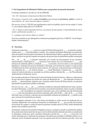 413
I - Da Competência do Ministério Público para a propositura da presente demanda:
Conforme estabelece o art.129, inc. III da CRFB/88:
“Art. 129 . São funções institucionais do Ministério Público:
III- promover o inquérito civil e a ação civil pública, para proteção do patrimônio público e social, do
meio ambiente e de outros interesses difusos e coletivos;”
Por sua vez, a Lei n. 7.347/85, que regulamenta a ação civil pública, prevê em seu artigo 1º, inciso
V, com redação dada pela Lei n. 8.078/90:
“Art. 1º. Regem-se pelas disposições desta Lei, sem prejuízo da ação popular, a responsabilidade por danos
morais e patrimoniais causados: (...)
V - a qualquer outro interesse difuso ou coletivo;”
Com isso, entende-se que albergados os interesses protegidos pela Lei n. 8.429/92 - Lei de Impro-
bidade Administrativa.
II - Dos fatos:
O primeiro requerido, ______, exerceu o cargo de Prefeito Municipal de _____ no período compre-
endido entre _____, fato este público e notório. Na condição de Prefeito Municipal, incumbia-lhe,
além do respeito aos princípios norteadores da Administração Pública, a gestão de assuntos muni-
cipais, inclusive no que diz respeito aos aspectos de preservação do patrimônio público municipal.
Em __ de ____ de ____, o primeiro requerido, por ocasião do encerramento de seu mandato,
representando o Município de ____, sancionou num mesmo dia a Lei Municipal n. _____, que
declarou de utilidade pública a entidade _______ e procedeu, em favor desta e, sem autorização
legislativa e realização de processo licitatório, a alienação, por escritura de compra e venda lavrada
no tabelionato de notas e protestos desta Comarca, de uma área verde pertencente ao Município,
com dimensão de ____ m², imóvel situado ____, neste Município e Comarca de ____, cuja des-
crição do imóvel encontra-se assentada na escritura pública referida (fls. ____ do Procedimento
Administrativo Preliminar anexo).
Em consulta realizada no Tribunal de Contas do Estado de Santa Catarina, colheu-se a informação
de que não houve ingresso de receita aos cofres do Município de ____ por alienação de bens no
ano de ___, demonstrando, destarte, que a referida venda ocorreu de forma fictícia, em absoluto
detrimento do patrimônio público municipal.
Por sua vez, em __ de ____ de ____, conforme certidão lavrada pelo tabelionato de notas e protes-
tos deste Município, o referido imóvel resultou novamente transferido, desta vez pela sociedade
_________-, sob a presidência do segundo requerido, para outra entidade privada denominada
_______, esta sob a presidência do terceiro requerido, pelo valor de R$ ___ (doc. de fls. ____), venda
esta mais uma vez fictícia, conforme ata de assembléia ordinária da entidade (fl. __), dando conta
que o terreno foi transferido por doação.
Em investigação realizada in loco, não foram encontradas as sedes sociais de nenhuma das so-
ciedades adquirentes nos endereços fornecidos ao tabelionato de ____, por ocasião da lavratura
da escritura de compra e venda do imóvel (conforme certidão anexa ao PAP), sendo identificada
apenas uma residência particular.
Finalmente, conforme documentos fotográficos anexos, o prejuízo causado ao patrimônio público
ficou ainda mais latente pelo fato de que o terreno (ficticiamente) alienado encontra-se atualmente
ao abandono, sendo que, após a primeira alienação ocorrida em _____ de ____, a área não vem
sendo utilizada para a realização de quaisquer atividades que atendam à utilidade pública ou ao
interesse social, resultando apurado o seu uso apenas para fins de interesse privado, como sua
 