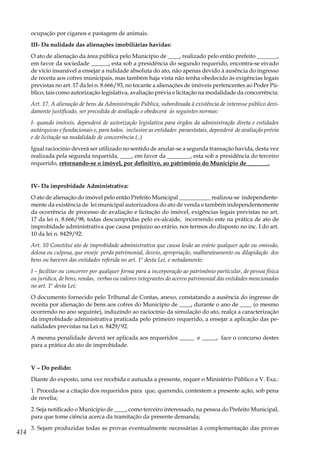 414
ocupação por ciganos e pastagem de animais.
III- Da nulidade das alienações imobiliárias havidas:
O ato de alienação da área pública pelo Município de ____, realizado pelo então prefeito _______,
em favor da sociedade ______, esta sob a presidência do segundo requerido, encontra-se eivado
de vício insanável a ensejar a nulidade absoluta do ato, não apenas devido à ausência do ingresso
de receita aos cofres municipais, mas também haja vista não tenha obedecido às exigências legais
previstas no art. 17 da lei n. 8.666/93, no tocante a alienações de imóveis pertencentes ao Poder Pú-
blico, tais como autorização legislativa, avaliação prévia e licitação na modalidade da concorrência:
Art. 17. A alienação de bens da Administração Pública, subordinada à existência de interesse público devi-
damente justificado, ser precedida de avaliação e obedecerá às seguintes normas:
I- quando imóveis, dependerá de autorização legislativa para órgãos da administração direta e entidades
autárquicas e fundacionais e, para todos, inclusive as entidades paraestatais, dependerá de avaliação prévia
e de licitação na modalidade de concorrência (..)
Igual raciocínio deverá ser utilizado no sentido de anular-se a segunda transação havida, desta vez
realizada pela segunda requerida, ____, em favor da ________, esta sob a presidência do terceiro
requerido, retornando-se o imóvel, por definitivo, ao patrimônio do Município de _______.
IV- Da improbidade Administrativa:
O ato de alienação do imóvel pelo então Prefeito Municipal ___________ realizou-se independente-
mente da existência de lei municipal autorizadora do ato de venda e também independentemente
da ocorrência de processo de avaliação e licitação do imóvel, exigências legais previstas no art.
17 da lei n. 8.666/98, todas descumpridas pelo ex-alcaide, incorrendo este na prática de ato de
improbidade administrativa que causa prejuízo ao erário, nos termos do disposto no inc. I do art.
10 da lei n. 8429/92:
Art. 10 Constitui ato de improbidade administrativa que causa lesão ao erário qualquer ação ou omissão,
dolosa ou culposa, que enseje perda patrimonial, desvio, apropriação, malbarateamento ou dilapidação dos
bens ou haveres das entidades referida no art. 1º desta Lei, e notadamente:
I – facilitar ou concorrer por qualquer forma para a incorporação ao patrimônio particular, de pessoa física
ou jurídica, de bens, rendas, verbas ou valores integrantes do acervo patrimonial das entidades mencionadas
no art. 1º desta Lei;
O documento fornecido pelo Tribunal de Contas, anexo, constatando a ausência do ingresso de
receita por alienação de bens aos cofres do Município de ____, durante o ano de ____ (o mesmo
ocorrendo no ano seguinte), induzindo ao raciocínio da simulação do ato, realça a caracterização
da improbidade administrativa praticada pelo primeiro requerido, a ensejar a aplicação das pe-
nalidades previstas na Lei n. 8429/92.
A mesma penalidade deverá ser aplicada aos requeridos _____ e _____, face o concurso destes
para a prática do ato de improbidade.
V – Do pedido:
Diante do exposto, uma vez recebida e autuada a presente, requer o Ministério Público a V. Exa.:
1. Proceda-se a citação dos requeridos para que, querendo, contestem a presente ação, sob pena
de revelia;
2. Seja notificado o Município de ____, como terceiro interessado, na pessoa do Prefeito Municipal,
para que tome ciência acerca da tramitação da presente demanda;
3. Sejam produzidas todas as provas eventualmente necessárias à complementação das provas
 