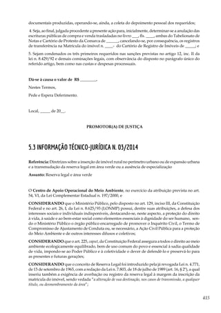 415
documentais produzidas, operando-se, ainda, a coleta do depoimento pessoal dos requeridos;
4. Seja, ao final, julgada procedente a presente ação para, inicialmente, determinar-se a anulação das
escrituras públicas de compra e venda trasladadas no livro ___, fls. ____, ambas do Tabelionato de
Notas e Cartório de Protesto da Comarca de ______, cancelando-se, por consequência, os registros
de transferência na Matrícula do imóvel n. ____- do Cartório de Registro de Imóveis de _____; e
5. Sejam condenados os três primeiros requeridos nas sanções previstas no artigo 12, inc. II da
lei n. 8.429/92 e demais cominações legais, com observância do disposto no parágrafo único do
referido artigo, bem como nas custas e despesas processuais.
Dá-se à causa o valor de R$ ________.
Nestes Termos,
Pede e Espera Deferimento.
Local, _____ de 20__.
PROMOTOR(A) DE JUSTIÇA
5.3 Informação Técnico-jurídica n. 03/2014
Referência: Diretrizes sobre a inserção de imóvel rural no perímetro 