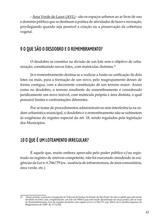 43
- Área Verde de Lazer (AVL) - são os espaços urbanos ao ar livre de uso
e domínio público que se destinam à prática de atividades de lazer e recreação,
privilegiando quando seja possível a criação ou a preservação da cobertura
vegetal.
9 O que são o desdobro e o remembramento?
O desdobro se constitui na divisão de um lote sem o objetivo de urba-
nização, constituindo novos lotes, com matrículas distintas.21
Já o remembramento destina-se a realizar a fusão ou unificação de dois
lotes ou mais, para a formação de um novo, pelo reagrupamento desses de
forma contígua, com a decorrente constituição de um terreno maior. Assim
como no desdobro, o terreno resultante do remembramento é considerado
juridicamente um novo imóvel, com matrícula própria e área distinta, o qual
possuirá limites e confrontações diferentes.
Por se tratar de procedimentos administrativos sem interferência na or-
dem urbanística municipal, o desdobro e o remembramento não se submetem
às exigências do registro especial do art. 18, sendo regulados pela legislação
dos Municípios.
10 O que é um loteamento irregular?
É aquele que, muito embora aprovado pelo poder público e/ou regis-
trado no registro de imóveis competente, não foi executado atendendo às exi-
gências da Lei n. 6.766/79 (ex.: ausência de infraestrutura, de área comunitária,
área verde, etc.)
21	 Nesse sentido, a posição consagrada do Tribunal de Justiça do Estado de São Paulo: Se não é a gleba que está sendo
dividida em lotes, mas, simplesmente, um lote (de 500m²) que está sendo desdobrado em duas partes, não se trata
de desmembramento, mas de simples desdobre, não sujeito à Lei n. 6.766/79. (Ap. 826-0, do Conselho Superior da
Magistratura do TJSP, de 17/2/82).
 