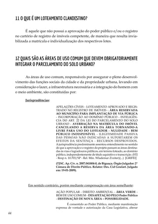44
11 O que é um loteamento clandestino?
É aquele que não possui a aprovação do poder público e/ou o registro
no cartório de registro de imóveis competente, de maneira que resulta invia-
bilizada a matrícula e individualização dos respectivos lotes.
12 Quais são as áreas de uso comum que devem obrigatoriamente
integrar o parcelamento do solo urbano?
As áreas de uso comum, responsáveis por assegurar o pleno desenvol-
vimento das funções sociais da cidade e da propriedade urbana, levando em
consideração o lazer, a infraestrutura necessária e a integração do homem com
o meio ambiente, são constituídas por:
Jurisprudências:
APELAÇÕES CÍVEIS - LOTEAMENTO APROVADO E REGIS-
TRADO NO REGISTRO DE IMÓVEIS - ÁREA RESERVADA
AO MUNICÍPIO PARA IMPLANTAÇÃO DE VIA PÚBLICA
- INCORPORAÇÃO AO DOMÍNIO PÚBLICO - INTELIGÊN-
CIA DO ART. 22 DA LEI DO PARCELAMENTO DO SOLO
URBANO - AVERBAÇÃO NA MATRÍCULA DO IMÓVEL
CANCELANDO A RESERVA DA ÁREA TORNANDO-A
LIVRE PARA USO DO LOTEADOR - NULIDADE - BEM
PÚBLICO INDISPONÍVEL - ILEGITIMIDADE PASSIVA
DAS PESSOAS NÃO INDICADAS A SUPORTAREM OS
EFEITOS DA SENTENÇA - RECURSOS DESPROVIDOS.
A jurisprudência predominante assentou entendimento no sentido
de que a aprovação e o registro do projeto passam as áreas destina-
das às vias e logradouros públicos, em terreno loteado, ao domínio
público, independentemente de título aquisitivo e transcrição. (STJ
- Resp n. 10.703/SP - Rel. Min. Wlademar Zveiter)(...) [GRIFEI]
(TJSC. Ap. Cív. n. 2007.041804-0, de Biguaçu. Órgão Julgador: 2ª
Câmara de Direito Público. Relator: Des. Cid Goulart. Julgado
em: 19-01-2009).
	 Em sentido contrário, porém mediante compensação em área semelhante:
AÇÃO POPULAR - DIREITO AMBIENTAL - ÁREA VERDE -
BEM DE USO COMUM - DESAFETAÇÃO PELO Poder Público
- DESTINAÇÃO DE NOVA ÁREA – POSSIBILIDADE.
	É consentido ao Poder Público, mediante manifestação
expressa de vontade e autorização da Casa Legislativa, alterar
 
