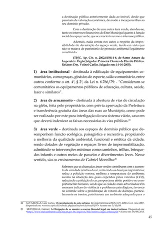 45
a destinação pública anteriormente dada ao imóvel, desde que
passíveis de valoração econômica, de modo a incorporar-lhes ao
seu domínio privado.
	 Com a destinação de uma outra área verde, atendeu-se,
tanto os interesses financeiros do Ente Municipal quanto à função
social do espaço verde, que se caracteriza como o interesse público.
	 Ademais, nada consta nos autos a respeito da impos-
sibilidade de devastação do espaço verde, tendo em vista que
não se tratava de patrimônio de proteção ambiental legalmente
constituído.
	 (TJSC. Ap. Cív. n. 2002.015614-6, de Santo Amaro da
Imperatriz. Órgão Julgador: Primeira Câmara de Direito Público.
Relator: Des. Volnei Carlin. Julgado em: 14-04-2005).
1)  área institucional - destinada à edificação de equipamentos co-
munitários, como praças, ginásios de esporte, salão comunitário, entre
outros conforme o art. 4º, § 2º, da Lei n. 6.766/79: - “Consideram-se
comunitários os equipamentos públicos de educação, cultura, saúde,
lazer e similares”.
2)  área de arruamento – destinada à abertura de vias de circulação
na gleba, feita pelo proprietário, com prévia aprovação da Prefeitura
e transferência gratuita das áreas das ruas ao Município, como pode
ser realizado por este para interligação do seu sistema viário, caso em
que deverá indenizar as faixas necessárias às vias públicas.22
3)  área verde – destinada aos espaços de domínio público que de-
sempenhem função ecológica, paisagística e recreativa, propiciando
a melhoria da qualidade ambiental, funcional e estética da cidade,
sendo dotados de vegetação e espaços livres de impermeabilização,
admitindo-se intervenções mínimas como caminhos, trilhas, brinque-
dos infantis e outros meios de passeios e divertimentos leves. Nesse
sentido, são os ensinamentos de Gabriel Montilha:23
Sabemos que as chamadas áreas verdes contribuem com o aumen-
to da umidade relativa do ar, reduzindo as doenças respiratórias;
reduz a poluição sonora; melhora a temperatura do ambiente;
auxilia na absorção dos gases expelidos pelos veículos (CO2),
reduzindo a poluição do ar; proporciona efeito positivo no com-
portamento humano, sendo que as cidades mais arborizadas têm
menores índices de violência e problemas psicológicos; favorece
no controle sobre a proliferação de vetores de doenças, particu-
larmente os insetos, pois fornece um ambiente adequado para o
22	 ALVARENGA, Luiz Carlos. O parcelamento do solo urbano. Revista Eletrônica.ISSN 1677-4280.v6.n1. Ano 2007.
disponível em: <revista.uepb.edu.br/index.php/qualitas/article/view/85/97> Acesso em: 5/10/09.
23	 MONTILHA, Gabriel. A Obrigação de se manter a reserva florestal legal em imóvel urbano. Disponível em:
<http://www.meioambiente.caop.mp.pr.gov.br/arquivos/File/reserva_legal_urbana.pdf > Acesso em: 19/08/2013.
 