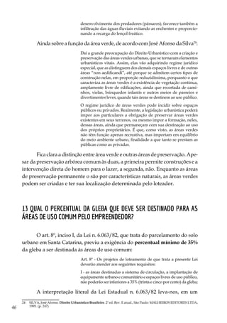 46
desenvolvimento dos predadores (pássaros); favorece também a
infiltração das águas fluviais evitando as enchentes e proporcio-
nando a recarga do lençol freático.
Ainda sobre a função da área verde, de acordo com José Afonso da Silva24
:
Daí a grande preocupação do Direito Urbanístico com a criação e
preservação das áreas verdes urbanas, que se tornaram elementos
urbanísticos vitais. Assim, elas vão adquirindo regime jurídico
especial, que as distinguem dos demais espaços livres e de outras
áreas “non aedificandi”, até porque se admitem certos tipos de
construção nelas, em proporção reduzidíssima, porquanto o que
caracteriza as áreas verdes é a existência de vegetação contínua,
amplamente livre de edificações, ainda que recortada de cami-
nhos, vielas, brinquedos infantis e outros meios de passeios e
divertimentos leves, quando tais áreas se destinem ao uso público.
O regime jurídico de áreas verdes pode incidir sobre espaços
públicos ou privados. Realmente, a legislação urbanística poderá
impor aos particulares a obrigação de preservar áreas verdes
existentes em seus terrenos, ou mesmo impor a formação, neles,
dessas áreas, ainda que permaneçam com sua destinação ao uso
dos próprios proprietários. É que, como visto, as áreas verdes
não têm função apenas recreativa, mas importam em equilíbrio
do meio ambiente urbano, finalidade a que tanto se prestam as
públicas como as privadas.
Fica clara a distinção entre área verde e outras áreas de preservação. Ape-
sar da preservação arbórea comum às duas, a primeira permite construções e a
intervenção direta do homem para o lazer, a segunda, não. Enquanto as áreas
de preservação permanente o são por características naturais, as áreas verdes
podem ser criadas e ter sua localização determinada pelo loteador.
13 Qual o percentual da gleba que deve ser destinado para as
áreas de uso comum pelo empreendedor?
O art. 8º, inciso I, da Lei n. 6.063/82, que trata do parcelamento do solo
urbano em Santa Catarina, previu a exigência do percentual mínimo de 35%
da gleba a ser destinada às áreas de uso comum:
Art. 8º - Os projetos de loteamento de que trata a presente Lei
deverão atender aos seguintes requisitos:
I - as áreas destinadas a sistema de circulação, a implantação de
equipamento urbano e comunitário e espaços livres de uso público,
não poderão ser inferiores a 35% (trinta e cinco por cento) da gleba;
A interpretação literal da Lei Estadual n. 6.063/82 leva-nos, em um
24	 SILVA, José Afonso. Direito Urbanístico Brasileiro. 2ª ed. Rev. E atual., São Paulo: MALHEIROS EDITORES LTDA,
1995. (p. 247)
 
