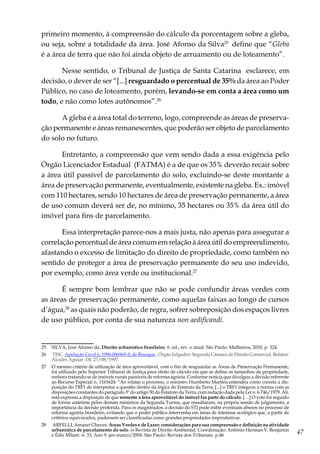 47
primeiro momento, à compreensão do cálculo da porcentagem sobre a gleba,
ou seja, sobre a totalidade da área. José Afonso da Silva25
define que “Gleba
é a área de terra que não foi ainda objeto de arruamento ou de loteamento”.
Nesse sentido, o Tribunal de Justiça de Santa Catarina esclarece, em
decisão, o dever de ser “[...] resguardado o percentual de 35% da área ao Poder
Público, no caso de loteamento, porém, levando-se em conta a área como um
todo, e não como lotes autônomos”.26
A gleba é a área total do terreno, logo, compreende as áreas de preserva-
ção permanente e áreas remanescentes, que poderão ser objeto de parcelamento
do solo no futuro.
Entretanto, a compreensão que vem sendo dada a essa exigência pelo
Órgão Licenciador Estadual (FATMA) é a de que os 35% deverão recair sobre
a área útil passível de parcelamento do solo, excluindo-se deste montante a
área de preservação permanente, eventualmente, existente na gleba. Ex.: imóvel
com 110 hectares, sendo 10 hectares de área de preservação permanente, a área
de uso comum deverá ser de, no mínimo, 35 hectares ou 35% da área útil do
imóvel para fins de parcelamento.
Essa interpretação parece-nos a mais justa, não apenas para assegurar a
correlação percentual de área comum em relação à área útil do empreendimento,
afastando o excesso de limitação do direito de propriedade, como também no
sentido de proteger a área de preservação permanente do seu uso indevido,
por exemplo, como área verde ou institucional.27
É sempre bom lembrar que não se pode confundir áreas verdes com
as áreas de preservação permanente, como aquelas faixas ao longo de cursos
d’água,28
as quais não poderão, de regra, sofrer sobreposição dos espaços livres
de uso público, por conta de sua natureza non aedificandi.
25	 SILVA, José Afonso da. Direito urbanístico brasileiro. 6. ed., rev. e atual. São Paulo: Malheiros, 2010, p. 324.
26	 TJSC. Apelação Cível n. 1996.006965-8, de Brusque . Órgão Julgador: Segunda Câmara de Direito Comercial, Relator:
Alcides Aguiar. DJ: 27/08/1997.
27	 O mesmo critério de utilização de área aproveitável, com o fito de resguardar as Áreas de Preservação Permanente,
foi utilizado pelo Superior Tribunal de Justiça para efeito de cálculo em que se define os tamanhos da propriedade,
embora tratando-se de imóveis rurais passíveis de reforma agrária. Conforme notícia que divulgou a decisão referente
ao Recurso Especial n. 1161624: “Ao relatar o processo, o ministro Humberto Martins entendeu como correta a dis-
posição do TRF1 de interpretar a questão dentro da lógica do Estatuto da Terra. [...] o TRF1 integrou a norma com as
disposições constantes do parágrafo 3º do artigo 50 do Estatuto da Terra, com redação dada pela Lei n. 6.746/1979. Ali,
está expressa a disposição de que somente a área aproveitável do imóvel faz parte do cálculo. […] O voto foi seguido
de forma unânime pelos demais ministros da Segunda Turma, que ressaltaram, na própria sessão de julgamento, a
importância da decisão proferida. Para os magistrados, a decisão do STJ pode inibir eventuais abusos no processo de
reforma agrária brasileiro, evitando que o poder público intervenha em áreas de interesse ecológico que, a partir de
critérios equivocados, pudessem ser classificadas como grandes propriedades improdutivas.
28	 ARFELLI, Amauri Chaves. Áreas Verdes e de Lazer: considerações para sua compreensão e definição na atividade
urbanística de parcelamento do solo. in Revista de Direito Ambiental. Coordenação: Antônio Herman V. Benjamin
e Édis Milaré. n. 33, Ano 9. jan-março/2004. São Paulo: Revista dos Tribunais. p.46
 