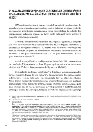 48
14 Nas áreas de uso comum, quais os percentuais que deverão ser
resguardados para as áreas institucional, de arruamento e área
verde?
O Município estabelecerá os usos permitidos e os índices urbanísticos de
parcelamento e ocupação, o qual, em tese, poderá deixar de atender a contento
as exigências urbanísticas, especialmente com a possibilidade de redução dos
equipamentos urbanos e espaços de lazer, razão pela qual, nesse aspecto, é
sugerida uma atenção especial.
Conforme ensinamento doutrinário, e não apenas legislativo, o conjunto
das áreas de uso comum deve alcançar o mínimo de 35% da gleba a ser arruada,
distribuídas da seguinte maneira: “As regras, mais ou menos, são do seguinte
teor: da área total do plano de arruamento e loteamento serão destinados, no
mínimo: I – 20% para vias de circulação; II – 15% para áreas verdes; III – 5%
para áreas institucionais”.29
A título exemplificativo, em Biguaçu, o mínimo é de: 20% para o sistema
de circulação, 7% para áreas verdes e 8% para equipamentos urbanos e comu-
nitários (art. 85 da Lei Complementar de Biguaçu n. 12/2009).
Com relação às demais exigências,30
o legislador deixou consignados
limites mínimos de área do lote (125m²)31
e distanciamento de águas correntes
e dormentes – 15m de cada lado – e de articulação das vias adjacentes oficiais.
Neste último, busca evitar a implantação de loteamentos em áreas sem qualquer
comunicação com o perímetro urbano, ou seja, em locais inóspitos, razão pela
qual se exige que as vias de circulação devem preexistir e, portanto, constar
em mapas oficiais do Município. Naquele, o objetivo é o resguardo à segurança
29	 SILVA, José Afonso. Direito Urbanístico Brasileiro. 4ª ed. Rev. E atual., São Paulo: MALHEIROS EDITORES LTDA,
2006. p.337
30	 Incisos II ao IV do art. 4º da Lei n. 6.766/79
31	 Jurisprudência:
	1.
	 APELAÇÃO CÍVEL - AÇÃO DE DESMEMBRAMENTO DE IMÓVEL URBANO - ÁREA MENOR DO QUE ÀQUE-
LA EXIGIDA PELA MUNICIPALIDADE PARA A CONSTITUIÇÃO DE UM LOTE - IMPOSSIBILIDADE DE
DESMEMBRAMENTO - COMPETÊNCIA DO MUNICÍPIO PARA LEGISLAR SOBRE O PARCELAMENTO DO
SOLO OUTORGADA PELA CONSTITUIÇÃO - NECESSIDADE DE ORGANIZAÇÃO DO MEIO URBANÍSTI-
CO - EXEGESE DOS ARTS. 30, VIII, DA CONSTITUIÇÃO FEDERAL E 3º DA LEI N. 6.766/79 - SENTENÇA DE
IMPROCEDÊNCIA MANTIDA - RECURSO DESPROVIDO
	(...)
	 Na hipótese, o lote que os autores pretendem parcelar, isto é, desmembrar de outro, possui área de 198m². Entretanto,
como se viu, a área mínima exigida pelo Município de São Joaquim é de 360m². Assim, é evidente que o imóvel dos
autores não se enquadra no limite mínimo para loteamento, motivo pelo qual não pode ser desmembrado. [GRIFEI]
	 (TJSC. Ap. Cív. n. 2004.020754-9, de São Joaquim, Terceira Câmara de Direito Civil. Relator: Des. Marcus Túlio
Sartorato. DJ 22-05-2007)
 