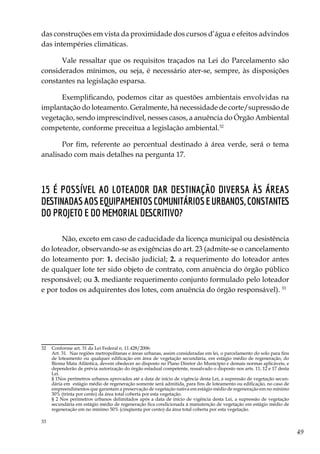 49
das construções em vista da proximidade dos cursos d’água e efeitos advindos
das intempéries climáticas.
Vale ressaltar que os requisitos traçados na Lei do Parcelamento são
considerados mínimos, ou seja, é necessário ater-se, sempre, às disposições
constantes na legislação esparsa.
Exemplificando, podemos citar as questões ambientais envolvidas na
implantação do loteamento. Geralmente, há necessidade de corte/supressão de
vegetação, sendo imprescindível, nesses casos, a anuência do Órgão Ambiental
competente, conforme preceitua a legislação ambiental.32
Por fim, referente ao percentual destinado à área verde, será o tema
analisado com mais detalhes na pergunta 17.
15 É possível ao loteador dar destinação diversa às áreas
destinadasaosequipamentoscomunitárioseurbanos,constantes
do projeto e do memorial descritivo?
Não, exceto em caso de caducidade da licença municipal ou desistência
do loteador, observando-se as exigências do art. 23 (admite-se o cancelamento
do loteamento por: 1. decisão judicial; 2. a requerimento do loteador antes
de qualquer lote ter sido objeto de contrato, com anuência do órgão público
responsável; ou 3. mediante requerimento conjunto formulado pelo loteador
e por todos os adquirentes dos lotes, com anuência do órgão responsável). 33
32	 Conforme art. 31 da Lei Federal n. 11.428/2006:
	 Art. 31.  Nas regiões metropolitanas e áreas urbanas, assim consideradas em lei, o parcelamento do solo para fins
de loteamento ou qualquer edificação em área de vegetação secundária, em estágio médio de regeneração, do
Bioma Mata Atlântica, devem obedecer ao disposto no Plano Diretor do Município e demais normas aplicáveis, e
dependerão de prévia autorização do órgão estadual competente, ressalvado o disposto nos arts. 11, 12 e 17 desta
Lei. 
	 § 1Nos perímetros urbanos aprovados até a data de início de vigência desta Lei, a supressão de vegetação secun-
dária em estágio médio de regeneração somente será admitida, para fins de loteamento ou edificação, no caso de
empreendimentos que garantam a preservação de vegetação nativa em estágio médio de regeneração em no mínimo
30% (trinta por cento) da área total coberta por esta vegetação. 
	 § 2 Nos perímetros urbanos delimitados após a data de início de vigência desta Lei, a supressão de vegetação
secundária em estágio médio de regeneração fica condicionada à manutenção de vegetação em estágio médio de
regeneração em no mínimo 50% (cinqüenta por cento) da área total coberta por esta vegetação. 
33	
 