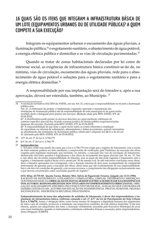 50
16 Quais são os itens que integram a infraestrutura básica de
um lote (equipamentos urbanos ou de utilidade pública)? A quem
compete a sua execução?
Integram os equipamentos urbanos o escoamento das águas pluviais, a
iluminação pública,34
o esgotamento sanitário, o abastecimento de água potável,
a energia elétrica pública e domiciliar e as vias de circulação pavimentadas.35
Quando se tratar de zonas habitacionais declaradas por lei como de
interesse social, as exigências de infraestrutura básica constituir-se-ão de, no
mínimo, vias de circulação, escoamento das águas pluviais, rede para o abas-
tecimento de água potável e soluções para o esgotamento sanitário e para a
energia elétrica domiciliar.36
A responsabilidade por sua implantação será do loteador e, após a sua
aprovação, deverá ser estendida, também, ao Município. 37
34	 A resolução normativa 414/2010 da ANEEL, em seu Art. 21, coloca que a responsabilidade no tocante a iluminação
pública será:
	 Art. 21. A elaboração de projeto, a implantação, expansão, operação e manutenção das
	 instalações de iluminação pública são de responsabilidade do ente municipal ou de quem tenha
	 recebido deste a delegação para prestar tais serviços. (Redação dada pela REN ANEEL 479, de
	03.04.2012)
	 §1º A distribuidora pode prestar os serviços descritos no caput mediante celebração de
	 contrato específico para tal fim, ficando a pessoa jurídica de direito público responsável pelas
	 despesas decorrentes. (Incluído pela REN ANEEL 479, de 03.04.2012)
	 §2º A responsabilidade de que trata o caput inclui todos os custos referentes à ampliação
	 de capacidade ou reforma de subestações, alimentadores e linhas já existentes, quando necessárias
	 ao atendimento das instalações de iluminação pública, observado o disposto nos §§ 1o a 4o do art.
	 43. (Incluído pela REN ANEEL 479, de 03.04.2012)
35	 § 5º do art. 2º da Lei n. 6.766/79
36	 § 6º do art. 2º da Lei n. 6.766/79
37	 Jurisprudências:
	 1.“Foi para coibir esse estado de coisas que a Lei n. 6.766/79 veio exigir que o registro do loteamento, com a venda
de lotes somente poderia ser feito mediante o comprovante de verificação, pela Prefeitura, da execução das obras
exigidas pela legislação municipal, que incluirão, no mínimo, a execução das vias de circulação do loteamento,
demarcação dos lotes, quadras e logradouros e das obras de escoamento das águas pluviais (art. 18, inc. V). Isto
é, tais obras são da estrita responsabilidade do loteador, sem as quais ele não pode registrar o loteamento; sem o
registro, o loteamento tipifica ilícito civil e penal (art. 50 da mesma Lei). Se não estiverem concluídas essas obras,
deve o loteador apresentar um cronograma, com a duração máxima de dois anos, acompanhado de competente
instrumento de garantia para a execução das obras, obras essas que são evidentemente de sua responsabilidade.
Isto é, ele deve ter condições de garantir, com os seus recursos, o cumprimento das obrigações exclusivamente suas
e que devem, em princípio, estar concluídas quando do registro”.
	 (STJ. REsp. 43.735-SP, Quarta Turma. Relator: Min. Sálvio de Figueiredo Teixeira. Julgado em: 12-11-1996)
	2.AGRAVO DE INSTRUMENTO. LOTEAMENTO. COMINATÓRIA. LIMINAR. DEFERIMENTO. IMPOSIÇÃO,
AOS DEMANDADOS, DA OBRIGAÇÃO DE INSTALAR REDE ELÉTRICA DOMICILIAR NAS RESIDÊNCIAS
DOS AUTORES. RESPONSABILIDADE DOS TITULARES DO EMPREENDIMENTO IRRECUSÁVEL. OBRI-
GAÇÃO ALEGADAMENTE ASSUMIDA PELO EXECUTIVO MUNICIPAL. ALEGAÇÃO QUE CONTRARIA OS
DIZERES CONTRATUAIS. AUTORES EM SITUAÇÃO DE INADIMPLÊNCIA. PROVAS AUSENTES. DECISÃO
INCENSURÁVEL. INSURGÊNCIA RECURSAL DESATENDIDA.
	
Independentemente da mora dos adquirentes de unidades de loteamento, é dever dos empreendedores a im-
plantação da infraestrutura básica, conforme comanda o art. 2º, § 5º da Lei de Parcelamento do Solo Urbano
(Lei n. 6.766/79). Assim, é obrigação deles, como forma mesmo de assegurar a dignidade humana dos adquirentes
de lotes e que ali residem, promover a instalação, nas respectivas unidades, de rede elétrica domiciliar. E não tem
eficácia, quanto aos adquirentes dos lotes, a assunção verbalmente assumida pelo Executivo Municipal de arcar
com essas instalações, quando os instrumentos contratuais celebrados firmam a assunção, pelos empreendedores,
dessa obrigação. [GRIFEI]
 