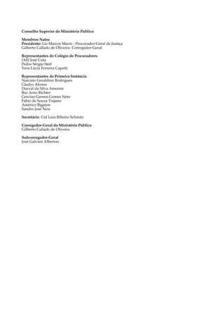 6
Conselho Superior do Ministério Público
	
Membros Natos
Presidente: Lio Marcos Marin - Procurador-Geral de Justiça
Gilberto Callado de Oliveira- Corregedor-Geral
Representantes do Colégio de Procuradores
Odil José Cota
Pedro Sérgio Steil
Vera Lúcia Ferreira Capetti
	
Representantes da Primeira Instância
Narcísio Geraldino Rodrigues
Gladys Afonso
Durval da Silva Amorim
Rui Arno Richter
Gercino Gerson Gomes Neto
Fábio de Souza Trajano
Américo Bigaton
Sandro José Neis
Secretário: Cid Luiz Ribeiro Schmitz
Corregedor-Geral do Ministério Público
Gilberto Callado de Oliveira
Subcorregedor-Geral
José Galvani Alberton
 