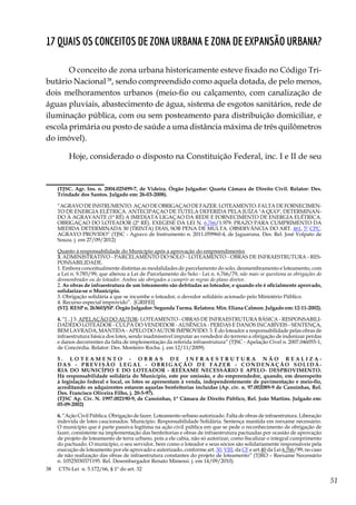 51
17 Quais os conceitos de Zona Urbana e Zona de Expansão Urbana?
O conceito de zona urbana historicamente esteve fixado no Código Tri-
butário Nacional38
, sendo compreendido como aquela dotada, de pelo menos,
dois melhoramentos urbanos (meio-fio ou calçamento, com canalização de
águas pluviais, abastecimento de água, sistema de esgotos sanitários, rede de
iluminação pública, com ou sem posteamento para distribuição domiciliar, e
escola primária ou posto de saúde a uma distância máxima de três quilômetros
do imóvel).
Hoje, considerado o disposto na Constituição Federal, inc. I e II de seu
	 (TJSC. Agr. Ins. n. 2004.025499-7, de Videira. Órgão Julgador: Quarta Câmara de Direito Civil. Relator: Des.
Trindade dos Santos. Julgado em: 26-03-2008).
	 “AGRAVO DE INSTRUMENTO. AÇAO DE OBRIGAÇAO DE FAZER. LOTEAMENTO. FALTA DE FORNECIMEN-
TO DE ENERGIA ELÉTRICA. ANTECIPAÇAO DE TUTELA DEFERIDA PELA JUÍZA "A QUO", DETERMINAN-
DO À AGRAVANTE (1ª RÉ) A IMEDIATA LIGAÇAO DA REDE E FORNECIMENTO DE ENERGIA ELÉTRICA.
OBRIGAÇAO DO LOTEADOR (2ª RÉ). EXEGESE DA LEI N. 6.766/1.979. PRAZO PARA CUMPRIMENTO DA
MEDIDA DETERMINADA 30 (TRINTA) DIAS, SOB PENA DE MULTA. OBSERVÂNCIA DO ART. 461, 5º CPC.
AGRAVO PROVIDO” (TJSC - Agravo de Instrumento n. 2011.059960-4, de Jaguaruna. Des. Rel. José Volpato de
Souza. j. em 27/09/2012)
	 Quanto à responsabilidade do Município após a aprovação do empreendimento:
	3. ADMINISTRATIVO - PARCELAMENTO DO SOLO - LOTEAMENTO - OBRAS DE INFRAESTRUTURA - RES-
PONSABILIDADE.
	 1. Embora conceitualmente distintas as modalidades de parcelamento do solo, desmembramento e loteamento, com
a Lei n. 9.785/99, que alterou a Lei de Parcelamento do Solo - Lei n. 6.766/79, não mais se questiona as obrigações do
desmembrador ou do loteador. Ambos são obrigados a cumprir as regras do plano diretor.
	2. As obras de infraestrutura de um loteamento são debitadas ao loteador, e quando ele é oficialmente aprovado,
solidariza-se o Município.
	 3. Obrigação solidária a que se incumbe o loteador, o devedor solidário acionado pelo Ministério Público.
	 4. Recurso especial improvido”. [GRIFEI]
	 (STJ. RESP n. 263603/SP. Órgão Julgador: Segunda Turma. Relatora: Min. Eliana Calmon. Julgado em: 12-11-2002).
	4. “[...] 3. APELAÇÃO DO AUTOR- LOTEAMENTO - OBRAS DE INFRAESTRUTURA BÁSICA - RESPONSABILI-
DADEDO LOTEADOR - CULPA DO VENDEDOR - AUSÊNCIA - PERDAS E DANOS INCABÍVEIS - SENTENÇA,
BEM LAVRADA, MANTIDA - APELO DO AUTOR IMPROVIDO. 3. É do loteador a responsabilidade pelas obras de
infraestrutura básica dos lotes, sendo inadmissível imputar ao vendedor do terreno a obrigação de indenizar perdas
e danos decorrentes da falta de implementação da referida infraestrutura” (TJSC - Apelação Cível n. 2007.046055-1,
de Concórdia. Relator: Des. Monteiro Rocha. j. em 12/11/2009).
	 5 . LO T E A M E N T O - OB R A S DE I N F R A E S T R U T U R A N ÃO R E A L I Z A -
DAS - PR EVI SÃO LEGA L - OB RIGA ÇÃO DE FAZER - CONDENAÇÃO SOLIDÁ-
RIA DO MUNICÍPIO E DO LOTEADOR - REEXAME NECESSÁRIO E APELO- DESPROVIMENTO.
Há responsabilidade solidária do Município, este por omissão, e do empreendedor, quando, em desrespeito
à legislação federal e local, os lotes se apresentam à venda, independentemente de pavimentação e meio-fio,
acreditando os adquirentes estarem aquelas benfeitorias incluídas (Ap. cív. n. 97.002089-9 de Canoinhas, Rel.
Des. Francisco Oliveira Filho, j. 20-5-97).
	 (TJSC Ap. Cív. N. 1997.002190-9, de Canoinhas, 1ª Câmara de Direito Público, Rel. João Martins. Julgado em:
05-09-2002)
	6. “Ação Civil Pública. Obrigação de fazer. Loteamento urbano autorizado. Falta de obras de infraestrutura. Liberação
indevida de lotes caucionados. Município. Responsabilidade Solidária. Sentença mantida em reexame necessário.
O município que é parte passiva legítima na ação civil pública em que se pede o reconhecimento de obrigação de
fazer, consistente na implementação das benfeitorias e obras de infraestrutura pactuadas por ocasião de aprovação
de projeto de loteamento de terra urbano, pois a ele cabia, não só autorizar, como fiscalizar o integral cumprimento
do pactuado. O município, o seu servidor, bem como o loteador e seus sócios são solidariamente responsáveis pela
execução de loteamento por ele aprovado e autorizado, conforme art. 30, VIII, da CF e art.40 da Lei 6.766/99, no caso
de não realização das obras de infraestrutura constantes do projeto de loteamento” (TJRO – Reexame Necessário
n. 10525030371195. Rel. Desembargador Renato Mimessi. j. em 14/09/2010).
38	 CTN-Lei n. 5.172/66, § 1º do art. 32
 