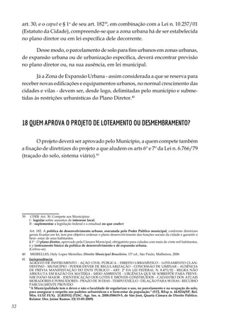 52
art. 30, e o caput e § 1o
de seu art. 18239
, em combinação com a Lei n. 10.257/01
(Estatuto da Cidade), compreende-se que a zona urbana há de ser estabelecida
no plano diretor ou em lei específica dele decorrente.
Desse modo, o parcelamento de solo para fins urbanos em zonas urbanas,
de expansão urbana ou de urbanização específica, deverá encontrar previsão
no plano diretor ou, na sua ausência, em lei municipal.
Já a Zona de Expansão Urbana - assim considerada a que se reserva para
receber novas edificações e equipamentos urbanos, no normal crescimento das
cidades e vilas - devem ser, desde logo, delimitadas pelo município e subme-
tidas às restrições urbanísticas do Plano Diretor.40
18 Quem aprova o projeto de loteamento ou desmembramento?
O projeto deverá ser aprovado pelo Município, a quem compete também
a fixação de diretrizes do projeto a que aludem os arts 6º e 7º da Lei n. 6.766/79
(traçado do solo, sistema viário).41
39	 CFRB: Art. 30. Compete aos Municípios:
	 I - legislar sobre assuntos de interesse local;
	 II - suplementar a legislação federal e a estadual no que couber;
	 Art. 182. A política de desenvolvimento urbano, executada pelo Poder Público municipal, conforme diretrizes
gerais fixadas em lei, tem por objetivo ordenar o pleno desenvolvimento das funções sociais da cidade e garantir o
bem- estar de seus habitantes.
	 § 1º - O plano diretor, aprovado pela Câmara Municipal, obrigatório para cidades com mais de vinte mil habitantes,
é o instrumento básico da política de desenvolvimento e de expansão urbana.
	(Grifou-se).
40	 MEIRELLES, Hely Lopes Meirelles. Direito Municipal Brasileiro, 15ª ed., São Paulo, Malheiros, 2006
41	 Jurisprudência:
	 AGRAVO DE INSTRUMENTO - AÇÃO CIVIL PÚBLICA - DIREITO URBANÍSTICO - LOTEAMENTO CLAN-
DESTINO - MUNICÍPIO - PODER-DEVER DE REGULARIZAÇÃO - CONCESSÃO DE LIMINAR - AUSÊNCIA
DE PRÉVIA MANIFESTAÇÃO DO ENTE PÚBLICO - ART. 2º DA LEI FEDERAL N. 8.473/92 - REGRA NÃO
ABSOLUTA EM RAZÃO DA MATÉRIA - MEIO AMBIENTE - URGÊNCIA QUE SE SOBREPÕE PARA PREVE-
NIR DANO MAIOR - IDENTIFICAÇÃO DOS LOTES E IMÓVEIS CONSTRUÍDOS - CADASTRO DOS ATUAIS
MORADORES E POSSUIDORES - PRAZO DE 30 DIAS - TEMPO EXÍGUO - DILAÇÃO PARA 90 DIAS - RECURSO
PARCIALMENTE PROVIDO
	 "A Municipalidade tem o dever e não a faculdade de regularizar o uso, no parcelamento e na ocupação do solo,
para assegurar o respeito aos padrões urbanísticos e o bem-estar da população." (STJ, REsp n. 44.8216/SP, Rel.
Min. LUIZ FUX). [GRIFEI] (TJSC. Agr. Ins. n. 2008.058619-5, de São José, Quarta Câmara de Direito Público.
Relator: Des. Jaime Ramos. DJ 15-05-2009)
 