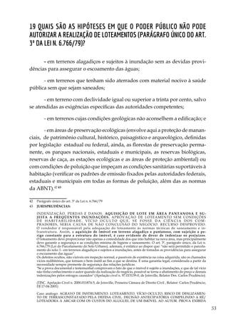 53
19 Quais são as hipóteses em que o Poder Público não pode
autorizar a realização de loteamentos (parágrafo único do art.
3º da Lei n. 6.766/79)?
- em terrenos alagadiços e sujeitos à inundação sem as devidas provi-
dências para assegurar o escoamento das águas;
- em terrenos que tenham sido aterrados com material nocivo à saúde
pública sem que sejam saneados;
- em terreno com declividade igual ou superior a trinta por cento, salvo
se atendidas as exigências específicas das autoridades competentes;
- em terrenos cujas condições geológicas não aconselhem a edificação; e
- em áreas de preservação ecológicas (envolve aqui a proteção de manan-
ciais, de patrimônio cultural, histórico, paisagístico e arqueológico, definidas
por legislação estadual ou federal, ainda, as florestas de preservação perma-
nente, os parques nacionais, estaduais e municipais, as reservas biológicas,
reservas de caça, as estações ecológicas e as áreas de proteção ambiental) ou
com condições de poluição que impeçam as condições sanitárias suportáveis à
habitação (verificar os padrões de emissão fixados pelas autoridades federais,
estaduais e municipais em todas as formas de poluição, além das as normas
da ABNT).42 43
42	 Parágrafo único do art. 3º da Lei n. 6.766/79
43	 JURISPRUDÊNCIAS:
	 INDENIZAÇÃO. PERDAS E DANOS. AQUISIÇÃO DE LOTE EM ÁREA PANTANOSA E SU-
JEITA A FREQÜENTES INUNDAÇÕES. APROVAÇÃO DE LOTEAMENTO SEM CONDIÇÕES
D E H A B I T A B I L I D A D E . V Í C I O O C U L T O Q U E , S E F O S S E D A C I Ê N C I A D O S C O M -
PRADORES, SERIA CAUSA DE NÃO CONCLUSÃO DO NEGÓCIO. RECURSO DESPROVIDO.
O vendedor é responsável pela adequação do loteamento às normas técnicas de saneamento e in-
fraestrutura. Assim, a aquisição de imóvel em terreno alagadiço e pantanoso, com sujeição a pe-
rigo constante para a estrutura do imóvel, é caso evidente de dever de indenizar os prejuízos.
O loteamento deve proporcionar não apenas a comodidade dos que irão habitar na nova área, mas principalmente
deve garantir a segurança e as condições mínima de higiene e saneamento. O art. 3º, parágrafo único, da Lei n.
6.766/79 (Lei do Parcelamento do Solo Urbano), ademais, é enfático ao dispor que: "não será permitido o parcela-
mento do solo: I - em terrenos alagadiços e sujeitos a inundações, antes de tomadas as providências para assegurar
o escoamento das águas”.
	 Os defeitos ocultos, não visíveis em inspeção normal, e passíveis de existência na coisa adquirida, são os chamados
vícios redibitórios, que tornam o bem inútil ao fim a que se destina. É uma garantia legal, considerada a partir da
necessidade sempre premente de segurança das relações jurídicas.
	 "Se a prova documental e testemunhal comprovam o fato de que o imóvel é sujeito a inundações, e que de tal vício
não tinha conhecimento o autor quando da realização do negócio, possível se torna o abatimento do preço e demais
indenizações pelos estragos causados" (Apelação cível n. 97.015139-0, de Joinville, Relator Des. Carlos Prudêncio).
	 (TJSC. Apelação Cível n. 2000.011874-5, de Joinville, Primeira Câmara de Direito Civil , Relator: Carlos Prudêncio,
DJ 17-04-2001)
	 Caso análogo: AGRAVO DE INSTRUMENTO. LOTEAMENTO. VÍCIO OCULTO. RISCO DE DESLIZAMEN-
TO DE TERRASCONSTATADO PELA DEFESA CIVIL. DECISÃO ANTECIPATÓRIA COMPELINDO A RÉ/
LOTEADORA A ARCAR COM OS CUSTOS DO ALUGUEL DE UM IMÓVEL AO AUTOR. PROVA EXIBIDA
 