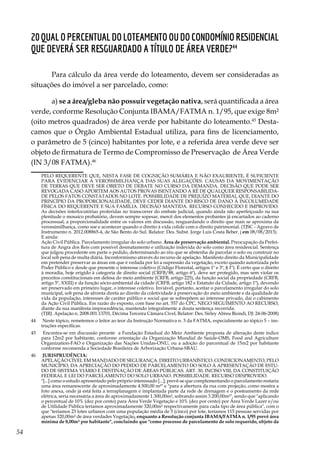 54
20Qual o percentual do loteamento ou do condomínio residencial
que deverá ser resguardado a título de área verde?44
Para cálculo da área verde do loteamento, devem ser consideradas as
situações do imóvel a ser parcelado, como:
a) se a área/gleba não possuir vegetação nativa, será quantificada a área
verde, conforme Resolução Conjunta IBAMA/FATMA n. 1/95, que exige 8m²
(oito metros quadrados) de área verde por habitante do loteamento.45
Desta-
camos que o Órgão Ambiental Estadual utiliza, para fins de licenciamento,
o parâmetro de 5 (cinco) habitantes por lote, e a referida área verde deve ser
objeto de firmatura de Termo de Compromisso de Preservação de Área Verde
(IN 3/08 FATMA).46
PELO REQUERENTE QUE, NESTA FASE DE COGNIÇÃO SUMÁRIA E NÃO EXAURIENTE, É SUFICIENTE
PARA EVIDENCIAR A VEROSSIMILHANÇA DAS SUAS ALEGAÇÕES. CAUSAS DA MOVIMENTAÇÃO
DE TERRAS QUE DEVE SER OBJETO DE DEBATE NO CURSO DA DEMANDA. DECISÃO QUE PODE SER
REVOGADA CASO APORTEM AOS AUTOS PROVAS ISENTANDO A RÉ DE QUALQUER RESPONSABILIDA-
DE PELOS FATOS CONSTATADOS NO LOTE. POSSIBILIDADE DE PREJUÍZO MATERIAL QUE, DIANTE DO
PRINCÍPIO DA PROPORCIONALIDADE, DEVE CEDER DIANTE DO RISCO DE DANO À INCOLUMIDADE
FÍSICA DO REQUERENTE E SUA FAMÍLIA. DECISÃO MANTIDA. RECURSO CONHECIDO E IMPROVIDO.
As decisões interlocutórias proferidas no transcorrer do embate judicial, quando ainda não aperfeiçoado na sua
plenitude o mosaico probatório, devem sempre sopesar, mercê dos elementos probantes já encartados ao caderno
processual, a proporcionalidade entre os valores em discussão, resguardando o direito que mais se aproxima da
verossimilhança, como soe e acontecer quando o direito à vida colide com o direito patrimonial. (TJSC - Agravo de
Instrumento n. 2012.008865-4, de São Bento do Sul. Relator: Des. Subst. Jorge Luis Costa Beber. j em 08/08/2013).
	 E ainda:
	 Ação Civil Pública. Parcelamento irregular do solo urbano. Área de preservação ambiental. Preocupação da Prefei-
tura de Angra dos Reis com possível desmatamento e utilização indevida do solo como área residencial. Sentença
que julgou procedente em parte o pedido, determinando ao réu que se abstenha de parcelar o solo ou construir no
local sob pena de multa diária. Inconformismo através do recurso de apelação. Manifesto direito da Municipalidade
em pretender preservar as áreas em que é vedada por lei a supressão da vegetação, exceto quando autorizada pelo
Poder Público e desde que presente o interesse coletivo (Código Florestal, artigos 1º e 3º, § 1º). É certo que o direito
à moradia, hoje erigido à categoria de direito social (CRFB/88, artigo 6º), deve ser protegido, mas sem violar os
preceitos constitucionais em defesa do meio ambiente (CRFB, artigo 225), da função social da propriedade (CRFB,
artigo 5º, XXIII) e da função sócio-ambiental da cidade (CRFB, artigo 182 e Estatuto da Cidade, artigo 1º), devendo
ser preservado em primeiro lugar, o interesse coletivo. Inviável, portanto, aceitar o parcelamento irregular do solo
municipal, sob pena de afronta direta ao direito da coletividade à preservação do meio ambiente e da qualidade de
vida da população, interesses de caráter público e social que se sobrepõem ao interesse privado, daí o cabimento
da Ação Civil Pública. Em razão do exposto, com base no art. 557 do CPC, NEGO SEGUIMENTO AO RECURSO,
diante da sua manifesta improcedência, mantendo integralmente a douta sentença recorrida.
	 (TJRJ. Apelação n. 2008.001.13701, Décima Terceira Câmara Cível, Relator: Des. Sirley Abreu Biondi, DJ: 24-06-2008)
44	 Neste tópico, remetemos o leitor ao teor da Instrução Normativa n. 3 da FATMA, especialmente ao tópico 5 – ins-
truções específicas.
45	 Encontra-se em discussão perante a Fundação Estadual do Meio Ambiente proposta de alteração deste índice
para 12m2 por habitante, conforme orientação da Organização Mundial de Saúde-OMS, Food and Agriculture
Organization-FAO e Organização das Nações Unidas-ONU, ou a adoção do parcentual de 15m2 por habitante
conforme recomenda a Sociedade Brasileira de Arborização Urbana-SBAU.
46	 JURISPRUDÊNCIA:
	 APELAÇÃO CÍVEL EM MANDADO DE SEGURANÇA. DIREITO URBANÍSTICO. CONDICIONAMENTO, PELO
MUNICÍPIO, DA APRECIAÇÃO DO PEDIDO DE PARCELAMENTO DO SOLO À APRESENTAÇÃO DE ESTU-
DO DE SISTEMA VIÁRIO E DESTINAÇÃO DE ÁREAS PÚBLICAS. ART. 30, INCISO VIII, DA CONSTITUIÇÃO
FEDERAL E LEI DO PARCELAMENTO DO SOLO URBANO. POSSIBILIDADE. RECURSO DESPROVIDO.
	 "[...] como o estudo apresentado pelo próprio interessado [...], prevê-se que complementando o parcelamento restaria
uma área remanescente de aproximadamente 4.500,00 m²" e "para a abertura da rua com projeção, como mostra a
foto anexa, onde já está feita a terraplanagem e implantada parte da rede de drenagem e o posteamento da rede
elétrica, seria necessária a área de aproximadamente 1.300,00m², sobrando assim 3.200,00m²", sendo que "aplicando
o percentual de 10% (dez por cento) para Área Verde Vegetação e 10% (dez por cento) por Área Verde Lazer e/ou
de Utilidade Pública teríamos aproximadamente 320,00m² respectivamente para cada tipo de área pública", com o
que "teríamos 23 lotes urbanos com uma população média de 5 (cinco) por lote, teríamos 115 pessoas servidas por
apenas 320,00m² de área verdades Vegetação, enquanto a Resolução conjunta IBAMA/FATMA n. 1/95 prevê área
mínima de 8,00m² por habitante", concluindo que "como processo de parcelamento de solo requerido, objeto da
 
