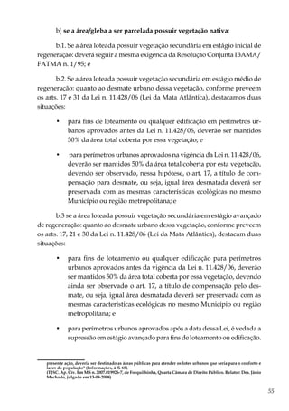 55
b) se a área/gleba a ser parcelada possuir vegetação nativa:
b.1. Se a área loteada possuir vegetação secundária em estágio inicial de
regeneração: deverá seguir a mesma exigência da Resolução Conjunta IBAMA/
FATMA n. 1/95; e
b.2. Se a área loteada possuir vegetação secundária em estágio médio de
regeneração: quanto ao desmate urbano dessa vegetação, conforme preveem
os arts. 17 e 31 da Lei n. 11.428/06 (Lei da Mata Atlântica), destacamos duas
situações:
•	 para fins de loteamento ou qualquer edificação em perímetros ur-
banos aprovados antes da Lei n. 11.428/06, deverão ser mantidos
30% da área total coberta por essa vegetação; e
•	 para perímetros urbanos aprovados na vigência da Lei n. 11.428/06,
deverão ser mantidos 50% da área total coberta por esta vegetação,
devendo ser observado, nessa hipótese, o art. 17, a título de com-
pensação para desmate, ou seja, igual área desmatada deverá ser
preservada com as mesmas características ecológicas no mesmo
Município ou região metropolitana; e
b.3 se a área loteada possuir vegetação secundária em estágio avançado
de regeneração: quanto ao desmate urbano dessa vegetação, conforme preveem
os arts. 17, 21 e 30 da Lei n. 11.428/06 (Lei da Mata Atlântica), destacam duas
situações:
•	 para fins de loteamento ou qualquer edificação para perímetros
urbanos aprovados antes da vigência da Lei n. 11.428/06, deverão
ser mantidos 50% da área total coberta por essa vegetação, devendo
ainda ser observado o art. 17, a título de compensação pelo des-
mate, ou seja, igual área desmatada deverá ser preservada com as
mesmas características ecológicas no mesmo Município ou região
metropolitana; e
•	 para perímetros urbanos aprovados após a data dessa Lei, é vedada a
supressão em estágio avançado para fins de loteamento ou edificação.
presente ação, deveria ser destinado as áreas públicas para atender os lotes urbanos que seria para o conforto e
lazer da população" (Informações, à fl. 68).
	 (TJSC. Ap. Cív. Em MS n. 2007.019926-7, de Forquilhinha, Quarta Câmara de Direito Público. Relator: Des. Jânio
Machado, julgado em 13-08-2008)
 