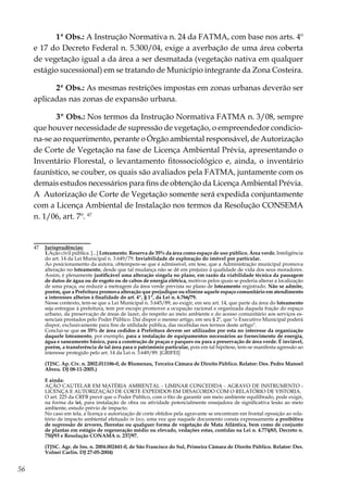 56
1ª Obs.: A Instrução Normativa n. 24 da FATMA, com base nos arts. 4º
e 17 do Decreto Federal n. 5.300/04, exige a averbação de uma área coberta
de vegetação igual a da área a ser desmatada (vegetação nativa em qualquer
estágio sucessional) em se tratando de Município integrante da Zona Costeira.
2ª Obs.: As mesmas restrições impostas em zonas urbanas deverão ser
aplicadas nas zonas de expansão urbana.
3º Obs.: Nos termos da Instrução Normativa FATMA n. 3/08, sempre
que houver necessidade de supressão de vegetação, o empreendedor condicio-
na-se ao requerimento, perante o Órgão ambiental responsável, de Autorização
de Corte de Vegetação na fase de Licença Ambiental Prévia, apresentando o
Inventário Florestal, o levantamento fitossociológico e, ainda, o inventário
faunístico, se couber, os quais são avaliados pela FATMA, juntamente com os
demais estudos necessários para fins de obtenção da Licença Ambiental Prévia.
A Autorização de Corte de Vegetação somente será expedida conjuntamente
com a Licença Ambiental de Instalação nos termos da Resolução CONSEMA
n. 1/06, art. 7º. 47
47	 Jurisprudências:
	1.Ação civil pública. [...] Loteamento. Reserva de 35% da área como espaço de uso público. Área verde. Inteligência
do art. 14 da Lei Municipal n. 3.649/79. Inviabilidade de exploração do imóvel por particular.
	 Ao posicionamento da autora, obtempere-se que é admissível, em tese, que a Administração municipal promova
alteração no loteamento, desde que tal mudança não se dê em prejuízo à qualidade de vida dos seus moradores.
Assim, é plenamente justificável uma alteração singela no plano, em razão da viabilidade técnica da passagem
de dutos de água ou de esgoto ou de cabos de energia elétrica, motivos pelos quais se poderia alterar a localização
de uma praça, ou reduzir a metragem da área verde prevista no plano de loteamento registrado. Não se admite,
porém, que a Prefeitura promova alteração que prejudique ou elimine aquele espaço comunitário em atendimento
a interesses alheios à finalidade do art. 4º, § 1º, da Lei n. 6.766/79.
	 Nesse contexto, tem-se que a Lei Municipal n. 3.645/89, ao exigir, em seu art. 14, que parte da área do loteamento
seja entregue à prefeitura, tem por escopo promover a ocupação racional e organizada daquela fração do espaço
urbano, da preservação de áreas de lazer, do respeito ao meio ambiente e do acesso comunitário aos serviços es-
senciais prestados pelo Poder Público. Daí dispor o mesmo artigo, em seu § 2º, que "o Executivo Municipal poderá
dispor, exclusivamente para fins de utilidade pública, das recebidas nos termos deste artigo".
	 Conclui-se que os 35% de área cedidos à Prefeitura devem ser utilizados por esta no interesse da organização
daquele loteamento, por exemplo, para a instalação de equipamentos necessários ao fornecimento de energia,
água e saneamento básico, para a construção de praças e parques ou para a preservação de área verde. É inviável,
porém, a transferência de tal área para o patrimônio particular, pois em tal hipótese, tem-se manifesta agressão ao
interesse protegido pelo art. 14 da Lei n. 3.649/89. [GRIFEI]
	 (TJSC. Ap. Cív. n. 2002.011186-0, de Blumenau, Terceira Câmara de Direito Público. Relator: Des. Pedro Manoel
Abreu. DJ 08-11-2005.)
	E ainda:
	 AÇÃO CAUTELAR EM MATÉRIA AMBIENTAL - LIMINAR CONCEDIDA - AGRAVO DE INSTRUMENTO -
LICENÇA E AUTORIZAÇÃO DE CORTE EXPEDIDOS EM DESACORDO COM O RELATÓRIO DE VISTORIA.
	 O art. 225 da CRFB prevê que o Poder Público, com o fito de garantir um meio ambiente equilibrado, pode exigir,
na forma da lei, para instalação de obra ou atividade potencialmente ensejadora de significativa lesão ao meio
ambiente, estudo prévio de impacto.
	 No caso em tela, a licença e autorização de corte obtidos pela agravante se encontram em frontal oposição ao rela-
tório de impacto ambiental efetuado in loco, uma vez que naquele documento consta expressamente a proibitiva
de supressão de árvores, florestas ou qualquer forma de vegetação de Mata Atlântica, bem como de conjunto
de plantas em estágio de regeneração médio ou elevado, vedações estas, contidas na Lei n. 4.774/65, Decreto n.
750/93 e Resolução CONAMA n. 237/97.
	 (TJSC. Agr. de Ins. n. 2004.002441-0, de São Francisco do Sul, Primeira Câmara de Direito Público. Relator: Des.
Volnei Carlin. DJ 27-05-2004)
 