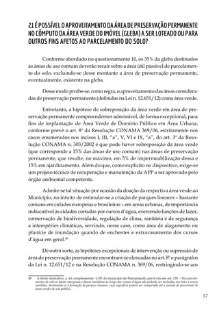 57
21Épossíveloaproveitamentodaáreadepreservaçãopermanente
nocômputodaáreaverdedoimóvel(gleba)aserloteadooupara
outros fins afetos ao parcelamento do solo?
Conforme abordado no questionamento 10, os 35% da gleba destinados
às áreas de uso comum deverão recair sobre a área útil passível de parcelamen-
to do solo, excluindo-se desse montante a área de preservação permanente,
eventualmente, existente na gleba.
Desse modo proíbe-se, como regra, o aproveitamento das áreas considera-
das de preservação permanente (definidas na Lei n. 12.651/12) como área verde.
Entretanto, a hipótese de sobreposição da área verde em área de pre-
servação permanente compreendemos admissível, de forma excepcional, para
fins de implantação de Área Verde de Domínio Público em Área Urbana,
conforme prevê o art. 8º da Resolução CONAMA 369/06, estritamente nos
casos enumerados nos incisos I, III, “a”, V, VI e IX, “a”, do art. 3º da Reso-
lução CONAMA n. 303/2002 é que pode haver sobreposição da área verde
(que corresponde a 15% das áreas de uso comum) nas áreas de preservação
permanente, que resulte, no máximo, em 5% de impermeabilização dessa e
15% em ajardinamento. Além do que, como explícito no dispositivo, exige-se
um projeto técnico de recuperação e manutenção da APP a ser aprovado pelo
órgão ambiental competente.
Admite-se tal situação por ocasião da doação da respectiva área verde ao
Município, no intuito de estimular-se a criação de parques lineares – bastante
comuns em cidades europeias e brasileiras – em áreas urbanas, de importância
indiscutível às cidades cortadas por cursos d’água, exercendo funções de lazer,
conservação de biodiversidade, regulação de clima, sanitária e de segurança
a intempéries climáticas, servindo, nesse caso, como área de alagamento ou
planície de inundação quando de enchentes e extravasamento dos cursos
d’água em geral.48
De outra sorte, as hipóteses excepcionais de intervenção ou supressão de
área de preservação permanente encontram-se elencadas no art. 8º e parágrafos
da Lei n. 12.651/12 e na Resolução CONAMA n. 369/06, restringindo-se aos
48	 A título ilustrativo, a lei complementar -1/97 do município de Florianópolis prevê em seu art. 139 - Nos parcela-
mentos do solo as faixas marginais e faixas sanitárias ao longo dos corpos d`água não poderão ser incluídas nos lotes a serem
vendidos, destinando-se à formação de parques lineares, cuja superfície poderá ser computada até a metade do percentual de
áreas verdes de uso público.
 