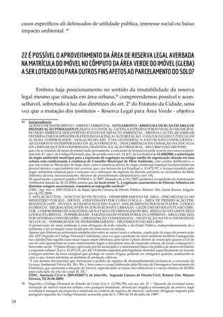 58
casos específicos ali delineados de utilidade pública, interesse social ou baixo
impacto ambiental. 49
22 É possível o aproveitamento da área de reserva legal averbada
namatrículadoimóvelnocômputodaáreaverdedoimóvel(gleba)
aserloteadoouparaoutrosfinsafetosaoparcelamentodosolo?
Embora haja posicionamento no sentido da imutabilidade da reserva
legal mesmo que situada em área urbana,50
compreendemos possível e acon-
selhável, sobretudo à luz das diretrizes do art. 2º do Estatuto da Cidade, uma
vez que a mutação dos institutos – Reserva Legal para Área Verde - objetiva
49	 Jurisprudência:
	 AGRAVO DE INSTRUMENTO - DIREITO AMBIENTAL - LOTEAMENTO - ABERTURA DE RUAS EM ÁREA DE
PRESERVAÇÃO PERMANENTE (MATA ATLÂNTICA) - LICENÇA EXPEDIDA POR FUNDAÇÃO MUNICIPAL
DO MEIO AMBIENTE SEM O PRÉVIO ESTUDO DE IMPACTO AMBIENTAL - MEDIDA CAUTELAR LIMINAR
DEFERIDAPARASUSPENDEROSEFEITOSDALICENÇA/AUTORIZAÇÃO- FUMUSBONIJURISE PERICULUM
IN MORA COMPROVADOS - VIOLAÇÃO DO ART. 2º DA LEI FEDERAL N. 8.437/92 NÃO CONFIGURADA -
AJUIZAMENTO EXTEMPORÂNEO DA AÇÃO PRINCIPAL - INOCORRÊNCIA DA CESSAÇÃO DA EFICÁCIA
DA LIMINAR QUE FOI CONFIRMADA/MANTIDA NA AÇÃO PRINCIPAL - RECURSO NÃO PROVIDO.
	 que, em se tratando de áreas de preservação permanente, a concessão de licenças só pode ocorrer em casos excepcio-
nais (art. 4º, caput, do Código Florestal); que, de acordo com o art. 14, § 2º, da Lei Federal n. 11.428/2006, a autorização
do órgão ambiental municipal para a supressão de vegetação no estágio médio de regeneração situada em área
urbana está condicionada à existência de Conselho Municipal de Meio Ambiente, com caráter deliberativo, o
que não existe no Município de Itajaí, bem como à anuência prévia do órgão ambiental estadual fundamentada em
parecer técnico, o que também não ocorreu; que, nos termos da Lei Estadual n. 10.472/97, a licença expedida pelo
órgão ambiental estadual para a extração ou a utilização de espécies da floresta primária ou secundária da Mata
Atlântica deverá, necessariamente, decorrer de procedimento administrativo (art. 18);
	 De igual modo, o parecer jurídico FAMAI n. 2/2007, firmado em 2/01/2007 (posterior à expedição da Autorização
Ambiental datada de 22-12-2006) anotou que no local existe "[...] vegetação característica de Floresta Atlântica em
distintos estágios sucessionais, constatou-se topografia variável."
	 (TJSC. Agr. Ins. n. 2007.022412-0, de Itajaí, Quarta Câmara de Direito Público. Relator: Des. Jaime Ramos. Julgado
em 14/03/2008)
	 2. APELAÇÃO CÍVEL - SUSCITAÇÃO DE DÚVIDA - DESMEMBRAMENTO DE ÁREA - DISCORDÂNCIA DO
MINISTÉRIO PÚBLICO - IMÓVEL ATRAVESSADO POR CURSO D'ÁGUA - ÁREA DE PRESERVAÇÃO PER-
MANENTE (APP) - DÚVIDA ACOLHIDA NO JUÍZO A QUO - INSURGIMENTO DOS SUSCITADOS - CÓDIGO
FLORESTAL - REGRAS APLICÁVEIS ÀS ZONAS RURAIS E URBANAS – LEI DE USO DO SOLO E PLANO DIRE-
TOR - COMPROMISSO DE NÃO EDIFICAR NA FAIXA DE DRENAGEM DO RIO - REDUÇÃO DO LIMITE PELO
CÓDIGO FLORESTAL - POSSIBILIDADE - EXIGÊNCIAS DO PODER PÚBLICO CUMPRIDAS - ÁREA CERCADA
POR DIVERSAS CONSTRUÇÕES - URBANIZAÇÃO CONSOLIDADA - VEGETAÇÃO NATIVA INEXISTENTE
NO LOCAL - POSSIBILIDADE DE DESMEMBRAMENTO - PROVIMENTO DO RECURSO.
	 A preservação do meio ambiente é uma obrigação de todo cidadão e do Poder Público, independentemente de o
ambiente a ser protegido estar localizado em área rural ou urbana.
	 Apesar das diferenças ambientais estabelecidas entre as zonas rurais e urbanas, a aplicação da regra de preservação
das APP disposta no Código Florestal é indistinta, uma vez que a proteção do meio ambiente também é assegurada
nas cidades.Não significa que essas regras sejam absolutas, pois tanto o plano diretor do município quanto a Lei de
uso do solo apresentam-se como instrumentos legais a disciplinar área de expansão urbana, de modo a assegurar o
bem-estar social. "O plano diretor, aprovado por lei municipal, é o instrumento básico da política de desenvolvimento
e expansão urbana" (Lei n. 10.257/01, art. 40). Os limites impostos pela legislação florestal, especificamente no tocante
à largura mínima da faixa marginal que protege os cursos d'água, poderão ser mitigados quando, analisando-se
caso a caso, forem adotadas as medidas de proteção cabíveis.
	 “E nos demais documentos que instruíram o pedido de registro de desmembramento incluem-se a concessão da
Licença Ambiental Prévia (fls. 38 e 38v.), bem como o croqui elaborado pela Divisão de Drenagem e Saneamento da
Prefeitura, que apresenta a situação do imóvel, especificando as faixas não edificáveis e o recuo mínimo de 20,00m
para cada lado do eixo do canal (fl. 35).”
	 (TJSC. Apelação Cível n. 2005.032687-5, de Joinville, Segunda Câmara de Direito Civil. Relator: Des. Mazoni
Ferreira, DJ 26-06-2009)
50	 Segundo o Código Florestal do Estado de Goiás (Lei n. 12.596/95), em seu art. 21 – “Quando da eventual trans-
formação de imóvel rural em urbano com qualquer finalidade, deverá ser exigida a manutenção da reserva legal
averbada à margem da respectiva matrícula no cartório de registro de imóveis, conforme obrigação imposta pelo
parágrafo segundo do Código Florestal, acrescido pela lei n. 7.803 de 18 de julho de 1989”.
 