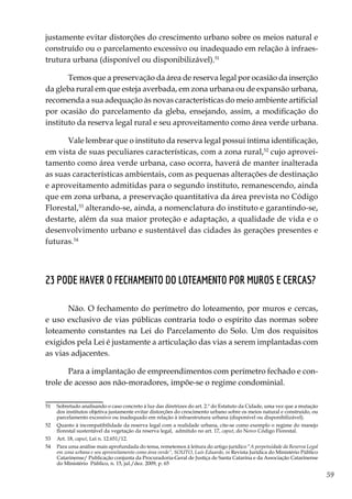 59
justamente evitar distorções do crescimento urbano sobre os meios natural e
construído ou o parcelamento excessivo ou inadequado em relação à infraes-
trutura urbana (disponível ou disponibilizável).51
Temos que a preservação da área de reserva legal por ocasião da inserção
da gleba rural em que esteja averbada, em zona urbana ou de expansão urbana,
recomenda a sua adequação às novas características do meio ambiente artificial
por ocasião do parcelamento da gleba, ensejando, assim, a modificação do
instituto da reserva legal rural e seu aproveitamento como área verde urbana.
Vale lembrar que o instituto da reserva legal possui íntima identificação,
em vista de suas peculiares características, com a zona rural,52
cujo aprovei-
tamento como área verde urbana, caso ocorra, haverá de manter inalterada
as suas características ambientais, com as pequenas alterações de destinação
e aproveitamento admitidas para o segundo instituto, remanescendo, ainda
que em zona urbana, a preservação quantitativa da área prevista no Código
Florestal,53
alterando-se, ainda, a nomenclatura do instituto e garantindo-se,
destarte, além da sua maior proteção e adaptação, a qualidade de vida e o
desenvolvimento urbano e sustentável das cidades às gerações presentes e
futuras.54
23 Pode haver o fechamento do loteamento por muros e cercas?
Não. O fechamento do perímetro do loteamento, por muros e cercas,
e uso exclusivo de vias públicas contraria todo o espírito das normas sobre
loteamento constantes na Lei do Parcelamento do Solo. Um dos requisitos
exigidos pela Lei é justamente a articulação das vias a serem implantadas com
as vias adjacentes.
Para a implantação de empreendimentos com perímetro fechado e con-
trole de acesso aos não-moradores, impõe-se o regime condominial.
51	 Sobretudo analisando o caso concreto à luz das diretrizes do art. 2.º do Estatuto da Cidade, uma vez que a mutação
dos institutos objetiva justamente evitar distorções do crescimento urbano sobre os meios natural e construído, ou
parcelamento excessivo ou inadequado em relação à infraestrutura urbana (disponível ou disponibilizável).
52	 Quanto à incompatibilidade da reserva legal com a realidade urbana, cite-se como exemplo o regime do manejo
florestal sustentável da vegetação da reserva legal, admitido no art. 17, caput, do Novo Código Florestal.
53	 Art. 18, caput, Lei n. 12.651/12.
54	 Para uma análise mais aprofundada do tema, remetemos à leitura do artigo jurídico “A perpetuidade da Reserva Legal
em zona urbana e seu aproveitamento como área verde”, SOUTO, Luís Eduardo, in Revista Jurídica do Ministério Público
Catarinense/ Publicação conjunta da Procuradoria-Geral de Justiça de Santa Catarina e da Associação Catarinense
do Ministério Público, n. 15, jul./dez. 2009, p. 65
 