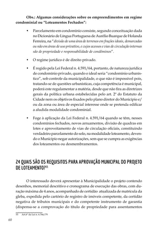 60
Obs.: Algumas considerações sobre os empreendimentos em regime
condominial ou “Loteamentos Fechados”:
•	 Parcelamento em condomínio consiste, segundo conceituação dada
no Dicionário de Língua Portuguesa de Aurélio Buarque de Holanda
Ferreira, na “divisão de uma área de terrenos em frações ideais, demarcadas
ou não em áreas de uso privativo, e cujos acessos e vias de circulação internas
são de propriedade e responsabilidade de condôminos”.
•	 O regime jurídico é de direito privado.
•	 É regido pela Lei Federal n. 4.591/64, portanto, de natureza jurídica
de condomínio privado, quando o ideal seria “condomínio urbanís-
tico”, sob controle da municipalidade, o que não é impossível pois,
tratando-se de questões urbanísticas, cuja competência é municipal,
poderá este regulamentar a matéria, desde que não fira as diretrizes
gerais da política urbana estabelecidas pelo art. 2º do Estatuto da
Cidade nem os objetivos fixados pelo plano diretor do Município e/
ou da zona ou área de especial interesse onde se pretenda edificar
a aludida modalidade condominial.
•	 Foge à aplicação da Lei Federal n. 4.591/64 quando se têm, nesses
condomínios fechados, novos arruamentos, divisão de quadras em
lotes e aproveitamento de vias de circulação oficiais, constituindo
verdadeiro parcelamento do solo, na modalidade loteamento, deven-
do o Município negar autorizações, sem que se cumpra as exigências
dos loteamentos ou desmembramentos.
24 Quais são os requisitos para aprovação municipal do projeto
de loteamento?55
O interessado deverá apresentar à Municipalidade o projeto contendo
desenhos, memorial descritivo e cronograma de execução das obras, com du-
ração máxima de 4 anos, acompanhado de certidão atualizada de matrícula da
gleba, expedida pelo cartório de registro de imóveis competente, da certidão
negativa de tributos municipais e do competente instrumento de garantia
(dispensa-se a comprovação do título de propriedade para assentamentos
55	 Art.6º da Lei n. 6.766/79
 