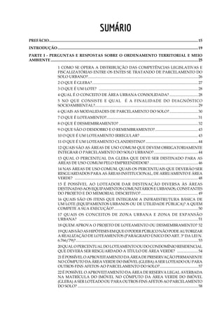 7
Sumário
PREFÁCIO.............................................................................................................................................................15
Introdução....................................................................................................................................................19
Parte I - Perguntas e Respostas sobre o ordenamento territorial e meio
ambiente...........................................................................................................................................................25
1 Como se opera a distribuição das competências legislativas e
fiscalizatórias entre os entes se tratando de Parcelamento do
Solo Urbano?....................................................................................................................26
2 O que é gleba?................................................................................................................27
3 O que é um lote? .........................................................................................................28
4 Qual é o conceito de área urbana consolidada?...............................28
5 No que consiste e qual é a finalidade do diagnóstico
socioambiental?............................................................................................................29
6 Quais as modalidades de parcelamento do solo?...............................30
7 O que é loteamento?................................................................................................31
8 O que é desmembramento?....................................................................................32
9 O que são o desdobro e o remembramento?..............................................43
10 O que é um loteamento irregular?..............................................................43
11 O que é um loteamento clandestino?........................................................44
12 Quais são as áreas de uso comum que devem obrigatoriamente
integrar o parcelamento do solo urbano?...............................................44
13 Qual o percentual da gleba que deve ser destinado para as
áreas de uso comum pelo empreendedor?....................................................46
14 Nas áreas de uso comum, quais os percentuais que deverão ser
resguardados para as áreas institucional, de arruamento e área
verde? ..................................................................................................................................48
15 É possível ao loteador dar destinação diversa às áreas
destinadas aos equipamentos comunitários e urbanos, constantes
do projeto e do memorial descritivo?.............................................................49
16 Quais são os itens que integram a infraestrutura básica de
um lote (equipamentos urbanos ou de utilidade pública)? A quem
compete a sua execução?.........................................................................................50
17 Quais os conceitos de Zona Urbana e Zona de Expansão
Urbana? .............................................................................................................................51
18 Quem aprova o projeto de loteamento ou desmembramento?.52
19QuaissãoashipótesesemqueoPoderPúbliconãopodeautorizar
a realização de loteamentos (parágrafo único do art. 3º da Lei n.
6.766/79)?.................................................................................................................................53
20Qualopercentualdoloteamentooudocondomínioresidencial
que deverá ser resguardado a título de área verde? .......................54
21Épossíveloaproveitamentodaáreadepreservaçãopermanente
no cômputo da área verde do imóvel (gleba) a ser loteado ou para
outros fins afetos ao parcelamento do solo?.........................................57
22 É possível o aproveitamento da área de reserva legal averbada
na matrícula do imóvel no cômputo da área verde do imóvel
(gleba) a ser loteado ou para outros fins afetos ao parcelamento
do solo?...............................................................................................................................58
 