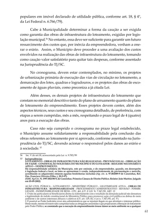 61
populares em imóvel declarado de utilidade pública, conforme art. 18, § 4º,
da Lei Federal n. 6.766/79).
Cabe à Municipalidade determinar a forma da caução a ser exigida
como garantia das obras de infraestrutura do loteamento, exigidas por legis-
lação municipal.56
No entanto, essa deve ser suficiente para garantir um futuro
ressarcimento dos custos que, por inércia da empreendedora, venham a one-
rar o erário. Assim, o Município deve proceder a uma avaliação dos custos
envolvidos na realização das obras de infraestrutura do loteamento, tomando
como caução valor satisfatório para quitar tais despesas, conforme assentado
na Jurisprudência do TJ/SC.
No cronograma, devem estar contemplados, no mínimo, os projetos
de urbanização primária de execução das vias de circulação no loteamento, a
demarcação dos lotes, quadras e logradouros, e os projetos das obras de esco-
amento de águas pluviais, como preconiza a já citada Lei.
Além desses, os demais projetos de infraestrutura do loteamento que
constam no memorial descritivo tanto do plano de arruamento quanto do plano
de loteamento do empreendimento. Esses projetos devem conter, além dos
aspectos técnicos, seus custos e seu cronograma detalhado, de preferência, com
etapas a serem cumpridas, mês a mês, respeitando o prazo legal de 4 (quatro)
anos para a execução das obras.
Caso não seja cumprido o cronograma no prazo legal estabelecido,
o Município assume solidariamente a responsabilidade pela conclusão das
obras referentes ao loteamento por si aprovado, conforme assentado na Juris-
prudência do TJ/SC, devendo acionar o responsável pelos danos ao erário e
à sociedade.57
56	 Inc. V do art.18, acrescentado pela Lei n. 9.785/99
57	 Jurisprudências:
	 LOTEAMENTO - OBRAS DE INFRAESTRUTURA NÃO REALIZADAS - PREVISÃO LEGAL - OBRIGAÇÃO
DE FAZER - CONDENAÇÃO SOLIDÁRIA DO MUNICÍPIO E DO LOTEADOR - REEXAME NECESSÁRIO E
APELO – DESPROVIMENTO.
	Há responsabilidade solidária do Município, este por omissão, e do empreendedor, quando, em desrespeito
à legislação federal e local, os lotes se apresentam à venda, independentemente de pavimentação e meio-fio,
acreditando os adquirentes estarem aquelas benfeitorias incluídas (Ap. cív. n. 97.002089-9 de Canoinhas, Rel.
Des. Francisco Oliveira Filho, j. 20-5-97).
	 (TJSC Ap Cív. N. 1997.002190-9, de Canoinhas. Primeira Câmara de Direito Público. Relator: João Martins. Julgado
em 05-09-2002)
	 AÇÃO CIVIL PÚBLICA - LOTEAMENTO - MINISTÉRIO PÚBLICO - LEGITIMIDADE ATIVA - OBRAS DE
INFRAESTRUTURA - RESPONSABILIDADE - PROCEDIMENTO ADMINISTRATIVO - REVISÃO - POSSIBI-
LIDADE - INDISPONIBILIDADE DE BENS - CPC, 461, § 5º, E LEI N. 7.347/85, ART. 12
	 1. O fato de particulares se beneficiarem direta ou indiretamente com o resultado da demanda judicial não desnatura
a legitimidade de índole constitucional do Ministério Público para promover ação civil pública na defesa do meio
ambiente e de outros interesses difusos e coletivos (CF, art. 129, III, e Lei n. 7.347/85, art. 5º).
	 2. É possível ao Poder Judiciário rever atos administrativos que se reputam ilegais ou que afrontam o interesse público.
Dessemodo,mesmotivessemsidocumpridastodasasobrigaçõesassumidasequepropiciaramaliberaçãodoloteamento
pelo Poder Público, se constatado que a execução do empreendimento trouxe danos ao meio ambiente ou a qualquer
 