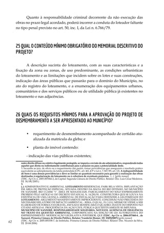 62
Quanto à responsabilidade criminal decorrente da não execução das
obras no prazo legal acordado, poderá incorrer a conduta do loteador faltante
no tipo penal previsto no art. 50, inc. I, da Lei n. 6.766/79.
25 Qual o conteúdo mínimo obrigatório do memorial descritivo do
projeto?
A descrição sucinta do loteamento, com as suas características e a
fixação da zona ou zonas, de uso predominante, as condições urbanísticas
do loteamento e as limitações que incidem sobre os lotes e suas construções,
indicação das áreas públicas que passarão para o domínio do Município, no
ato do registro do loteamento, e a enumeração dos equipamentos urbanos,
comunitários e dos serviços públicos ou de utilidade pública já existentes no
loteamento e nas adjacências.
26 Quais os requisitos mínimos para a aprovação do projeto de
desmembramento a ser apresentado ao Município?
•	 requerimento de desmembramento acompanhado de certidão atu-
alizada da matrícula da gleba; e
•	 planta do imóvel contendo:
- indicação das vias públicas existentes;
outro direito difuso ou coletivo legalmente protegido, se imporia a revisão do ato administrativo, respondendo todos
aqueles que direta ou indiretamente contribuíram para o prejuízo ou para a potencialidade deste.
	 3. Incumbe ao juiz, de ofício ou a requerimento das partes, tomar providências que assegurem o resultado prático
equivalente ao adimplemento da tutela pretendida (CPC, art. 461, § 5º e Lei n. 7.347/85, art. 12). A indisponibilidade
de bens é uma dessas providências e deve se limitar ao quantum necessário para garantir a realização das obras
destinadas à regularização do loteamento ou à cobertura de eventuais prejuízos. (...) [grifo nosso]
	 (TJSC. Ap Cív n. 2005.007044-2, da Capital. Segunda Câmara de Direito Público. Relator: Des. Luiz Cézar Medeiros.
DJ 30/08/2005.)
	 3.
	 (..) ADMINISTRATIVO E AMBIENTAL. LOTEAMENTO RESIDENCIAL PARK BELA VISTA. IMPLANTAÇÃO
EM ÁREA DE PROTEÇÃO ESPECIAL, SITUADA DENTRO DA BACIA DO RIO DITINHO, NO MUNICÍPIO
DE XANXERÊ. RIO CLASSE "1". ÁREA DE MANANCIAIS. PARCELAMENTO DO SOLO EXPRESSAMENTE
PROIBIDO PELO ARTIGO 61 DO DECRETO ESTADUAL N. 14.250/81. CONSTRUTORA QUE SE LOUVA NA
EXISTÊNCIA DE UMA LICENÇA AMBIENTAL DE INSTALAÇÃO PARA DEFENDER A LEGITIMIDADE DO
LOTEAMENTO. ARGUMENTO MANIFESTAMENTE IMPROCEDENTE. CONCESSÃO NÃO PRECEDIDA DO
NECESSÁRIO RELATÓRIO DE IMPACTO AMBIENTAL - RIMA, O QUAL, IN CASU, MESMO SE VIESSE A SER
ELABORADO DE FORMA FAVORÁVEL, EM NADA MODIFICARIA O QUADRO, DIANTE DO DISPOSTO NO
CITADO ARTIGO 61. PROCEDÊNCIA DA AÇÃO CIVIL PÚBLICA QUE EFETIVAMENTE SE IMPUNHA.
	 MUNICÍPIO DE XANXERÊ. RESPONSABILIDADE SOLIDÁRIA. NOTÁVEL AUSÊNCIA DE DILIGÊNCIA
NO TRATO DA QUESTÃO AMBIENTAL, CORPORIFICADA NA EDIÇÃO DE LEI AUTORIZATIVA DO
EMPREENDIMENTO. MODIFICAÇÃO LEGISLATIVA POSTERIOR, QUE (TJSC. Ap Cív n. 2006.037460-4 , de
Xanxerê, Primeira Câmara de Direito Público. Relator: Vanderlei Romer. DJ 03/05/2007) [grifo nosso]
	 (TJSC. Ap Cív n. 2005.005358-7, de Imbituba. Primeira Câmara de Direito Público. Relator: Des. Nicanor da Silva.
DJ 20-04-2006)
 