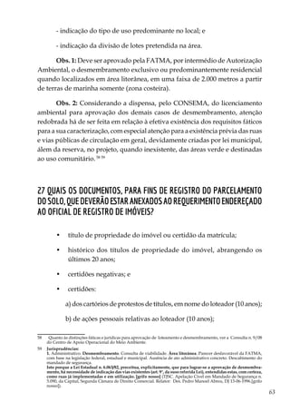63
- indicação do tipo de uso predominante no local; e
- indicação da divisão de lotes pretendida na área.
Obs. 1: Deve ser aprovado pela FATMA, por intermédio de Autorização
Ambiental, o desmembramento exclusivo ou predominantemente residencial
quando localizados em área litorânea, em uma faixa de 2.000 metros a partir
de terras de marinha somente (zona costeira).
Obs. 2: Considerando a dispensa, pelo CONSEMA, do licenciamento
ambiental para aprovação dos demais casos de desmembramento, atenção
redobrada há de ser feita em relação à efetiva existência dos requisitos fáticos
para a sua caracterização, com especial atenção para a existência prévia das ruas
e vias públicas de circulação em geral, devidamente criadas por lei municipal,
álem da reserva, no projeto, quando inexistente, das áreas verde e destinadas
ao uso comunitário.58 59
27 Quais os documentos, para fins de registro do parcelamento
dosolo,quedeverãoestaranexadosaorequerimentoendereçado
ao Oficial de Registro de Imóveis?
•	 título de propriedade do imóvel ou certidão da matrícula;
•	 histórico dos títulos de propriedade do imóvel, abrangendo os
últimos 20 anos;
•	 certidões negativas; e
•	 certidões:
a) dos cartórios de protestos de títulos, em nome do loteador (10 anos);
b) de ações pessoais relativas ao loteador (10 anos);
58	 Quanto às distinções fáticas e jurídicas para aprovação de loteamento e desmembramento, ver a Consulta n. 9/08
do Centro de Apoio Operacional do Meio Ambiente.
59	 Jurisprudências:
	1. Administrativo. Desmembramento. Consulta de viabilidade. Área litorânea. Parecer desfavorável da FATMA,
com base na legislação federal, estadual e municipal. Ausência de ato administrativo concreto. Descabimento do
mandado de segurança.
	 Isto porque a Lei Estadual n. 6.063/82, preceitua, explicitamente, que para lograr-se a aprovação de desmembra-
mento, há necessidade de indicação das vias existentes (art. 9°, da suso referida Lei), entendidas estas, com certeza,
como ruas já implementadas e em utilização. [grifo nosso] (TJSC. Apelação Cível em Mandado de Segurança n.
5.090, da Capital, Segunda Câmara de Direito Comercial. Relator: Des. Pedro Manoel Abreu, DJ 13-06-1996.[grifo
nosso]).	
 