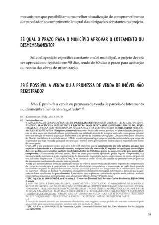 65
mecanismos que possibilitam uma melhor visualização do comprometimento
do parcelador ao cumprimento integral das obrigações constantes no projeto.
28 Qual o prazo para o Município aprovar o loteamento ou
desmembramento?
Salvo disposição específica constante em lei municipal, o projeto deverá
ser aprovado ou rejeitado em 90 dias, sendo de 60 dias o prazo para aceitação
ou recusa das obras de urbanização.
29 É possível a venda ou a promessa de venda de imóvel não
registrado?
Não. É proibida a venda ou promessa de venda de parcela de loteamento
ou desmembramento não registrado.61 62
61	 Conforme art. 37 da Lei n. 6.766/79
62	 Jurisprudências:
	1. ADJUDICAÇÃO COMPULSÓRIA. LEI DE PARCELAMENTO DO SOLO URBANO. LEI N. 6.766/79. LOTE-
AMENTO. MATRÍCULA INEXISTENTE E REGISTRO NÃO EFETIVADO. IMPOSSIBILIDADE DA ADJU-
DICAÇÃO. OFENSA AOS PRINCÍPIOS DA SEGURANÇA E DA CONTINUIDADE DO REGISTRO PÚBLICO.
RECURSO DESPROVIDO. O registro de imóveis tem como finalidade tornar público, no plexo das relações jurídi-
cas, os atos negociais dos indivíduos, perpetuando sua validade através do tempo e servindo como prova perante
terceiros no que se refere à aquisição, transferência ou perda de direitos e obrigações. Um dos princípios basilares
do Direito Imobiliário é o contido no art. 195 do referido diploma legal - o princípio da continuidade, que exige do
registrador que não proceda qualquer ato sem que o imóvel esteja previamente matriculado e registrado em nome
do outorgante.
	 O art. 235 e seu parágrafo único da Lei n. 6.015/73 prevêem que o parcelamento do solo urbano, da qual são
espécies o loteamento e o desmembramento, não prescinde da matrícula. O registro de qualquer destes tipos
deve ser pedido ao respectivo cartório imobiliário dentro de 180 dias a partir da sua aprovação pela autoridade
competente. O loteamento urbano, então, deve ser antecipadamente aprovado pelos órgãos competentes, e a
inexistência de matrícula e a não regularização do loteamento impedem a venda ou promessa de venda de parcela
sua, tal como dispõe o art. 37 da Lei n. 6.766/79, ad litteram et verbis: "É vedado vender ou prometer vender parcela
de loteamento ou desmembramento não registrado".
	 Ainda que jurisprudência tenha se pacificado no que se refere à desnecessidade de prévio registro do compromisso
de compra e venda para a propositura da ação de adjudicação compulsória, o mesmo não se pode dizer quando
inexistente o registro do próprio loteamento, ou seja, quando é patente a sua irregularidade. Conforme já se decidiu
no Superior Tribunal de Justiça: "A disciplina do registro imobiliário homenageia, sobretudo as pessoas que adqui-
rirão os lotes resultantes do parcelamento. É necessário que as pessoas - sobretudo aqueles mais pobres - tenham
em perpétua segurança a propriedade que adquiriram" (Resp126372/SP)[grifo meu].
	 (TJSC. Ap. Cív. n. 1998.015902-4, de Criciúma, 1ª Câmara de Direito Civil. Relator: Carlos Prudêncio, DJ 8-6-2006)
	E ainda:
	2. DIREITO CIVIL E PROCESSUAL CIVIL - OBRIGAÇÕES - CONTRATOS - COMPROMISSO DE COMPRA E
VENDA DE IMÓVEL - AÇÃO DE RESCISÃO CONTRATUAL - IMPROCEDÊNCIA NO JUÍZO A QUO - INCON-
FORMISMO - PRELIMINAR DE INOVAÇÃO RECURSAL - NOVO ENQUADRAMENTO JURÍDICO DE FATOS
ALEGADOS NA INICIAL - MATÉRIA DE ORDEM PÚBLICA - AFASTAMENTO - LOTEAMENTO CLANDESTINO
- AUSÊNCIA DE REGISTRO - OBJETO ILÍCITO - CONTRATO NULO - ART. 145, II, DO CC/1916 - RETORNO
AO STATU QUO ANTE - PROCEDÊNCIA PARCIAL DO PEDIDO - APELO PROVIDO EM PARTE.
	(...)
	 A venda de imóvel situado em loteamento clandestino, sem registro, enseja pedido de rescisão contratual pelo
adquirente, pois caracteriza negócio jurídico nulo por ilicitude de objeto.
	 (TJSC. AP. Cív. n. 2006.019287-5, de Pomerode. Quarta Câmara de Direito Civil. Rel. Des. Monteiro Rocha. Julgado
em 24/06/2008)
 