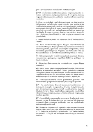 67
ções e procedimentos estabelecidos nesta Resolução.
§ 1º Os condomínios residenciais rurais e empreendimentos tu-
rísticos sustentáveis, independentemente de seu porte, têm seu
respectivo Licenciamento Ambiental condicionado aos seguintes
requisitos:
I – Caso a propriedade rural não se encontrar em área turística,
hidromineral ou balneária, a sua inclusão para instalação de
condomínios residenciais rurais e empreendimentos turísticos
sustentáveis, dependerá de laudo prévio de viabilidade técnico-
-econômica e social, a ser realizado por profissional legalmente
habilitado, devendo o mesmo abranger, no mínimo, as condi-
ções climáticas, planialtimétricas e de vegetação existentes na
propriedade;
II – Obter anuência prévia do Município ou da União quando
couber;
III – Ter o abastecimento regular de água e recolhimento e/
ou tratamento e/ou disposição final de seus resíduos sólidos e
efluentes gerados, aprovados pelos órgãos competentes, sendo
necessária apresentação de Programa de Destinação Final de
Resíduos Sólidos, na inexistência de sistema público de coleta;
IV - Não comprometer os atributos naturais essenciais da área,
notadamente a paisagem, o equilíbrio hídrico e geológico e a
biodiversidade;
V - Garantir o livre acesso da população aos corpos d’água
existentes;
VI - Haver oitiva prévia das populações humanas diretamente
afetadas, se possível em Audiência Pública, quando dos processos
de implantação de empreendimentos turísticos sustentáveis ou
condomínios residenciais, com efeitos potenciais sobre o meio
ambiente natural, o conforto ou a segurança da população;
VII - Ter necessariamente acessos (pavimentos, passeios) com
revestimentos que permitam a infiltração das águas pluviais.
§ 2º - Na caracterização do porte destes empreendimentos em
zona rural, os órgãos competentes, deverão, obrigatoriamente,
para fins de licenciamento ambiental, considerar como área útil
(AU) em hectares (ha), a área total da propriedade, construída e
não construída, compreendendo os limites totais da propriedade
rural em questão.
§ 3º - As atividades enquadradas na presente Resolução, já insta-
ladas ou em fase de instalação, terão um prazo de 360 (trezentos
e sessenta) dias, a contar da notificação, para sua regularização
junto ao órgão ambiental.
§ 4º- No tocante a supressão da vegetação, estes empreendimentos
estarão condicionados ao que determina a Instrução Normativa
Nº 23, da Fundação do Meio Ambiente – FATMA e a Lei da Mata
Atlântica Nº 11.428/06, sob análise exclusiva do órgão ambiental
estadual.
 
