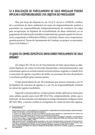 68
32 A realização de parcelamento de solo irregular poderá
implicar a responsabilidade civil objetiva do parcelador?
Sim, por força do disposto no art. 14, § 3º, da Lei n. 6.938/81, verifica-
da a ocorrência de dano ambiental em razão do empreendimento, poderá o
parcelador ser responsabilizado independentemente da existência da culpa
pela recuperação, na hipótese de reversibilidade do dano ambiental, ou ao
pagamento de indenização (medida compensatória), quando aquele for irrever-
sível, competindo ao Ministério Público, a tal título, firmar com o responsável,
quando possível, Termo de Ajustamento de Conduta, ou propor, se necessário,
Ação Civil Pública.64
33 Quais os crimes específicos envolvendo parcelamento de solo
urbano?
Os artigos 50 a 52 da Lei do Parcelamento do Solo apresentam as dife-
rentes hipóteses de crime envolvendo loteamentos e desmembramentos, cuja
consumação opera-se exclusivamente na forma dolosa, exigindo a vontade livre
e consciente do agente, na prática do delito, ou assunção do risco de produzir
o resultado proibido pelas normas penais.
O tipo penal aberto do art. 50 é analisado por incisos, tratando o art. 51
da hipótese de concurso de agentes e o art. 52, da responsabilidade criminal
do oficial de registro imobiliário.
Segundo a jurisprudência, os tipos penais citados aplicam-se tanto para
zona urbana quanto para rural (RT 613/314), compreendendo, ainda, que a
redivisão da área loteada com alteração no antigo loteamento configura crime
(RT 637/243), o mesmo verifica-se na hipótese de venda de lotes não registra-
64	 Jurisprudências:
	
	 PROCESSUAL CIVIL. LOTEAMENTO CLANDESTINO. ADQUIRENTES POSSUIDORES. RESPONSABILI-
DADE SOLIDÁRIA. LITISCONSÓRCIO PASSIVO.
	 1. Trata-se, na origem remota, de Ação Civil Pública movida contra loteadores e representantes de vendas, sob
o fundamento de implantação de loteamento não registrado (clandestino).
	 2. No dano ambiental e urbanístico, a regra geral é a do litisconsórcio facultativo. Segundo a jurisprudência
do STJ, nesse campo a "responsabilidade (objetiva) é solidária" (REsp 604.725/PR, Rel. Ministro Castro Meira,
Segunda Turma, DJ 22.8.2005, p. 202);
	 logo, mesmo havendo "múltiplos agentes poluidores, não existe obrigatoriedade na formação do litisconsórcio",
abrindo-se ao autor a possibilidade de "demandar de qualquer um deles, isoladamente ou em conjunto, pelo
todo" (REsp 880.160/RJ, Rel. Ministro Mauro Campbell Marques, Segunda Turma, DJe 27.5.2010).
	 (EDcl no REsp 843.978/SP, Rel. Ministro HERMAN BENJAMIN, SEGUNDA TURMA, julgado em 07/03/2013,
DJe 26/06/2013)
 