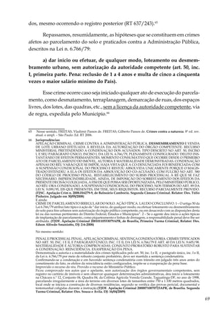 69
dos, mesmo ocorrendo o registro posterior (RT 637/243).65
Repassamos, resumidamente, as hipóteses que se constituem em crimes
afetos ao parcelamento do solo e praticados contra a Administração Pública,
descritos na Lei n. 6.766/79:
a) dar início ou efetuar, de qualquer modo, loteamento ou desmem-
bramento urbano, sem autorização da autoridade competente (art. 50, inc.
I, primeira parte. Pena: reclusão de 1 a 4 anos e multa de cinco a cinquenta
vezes o maior salário mínimo do País).
Esse crime ocorre caso seja iniciado qualquer ato de execução do parcela-
mento, como desmatamento, terraplanagem, demarcação de ruas, dos espaços
livres, dos lotes, das quadras, etc., sem a licença da autoridade competente, via
de regra, expedida pelo Município.66
65	 Nesse sentido, FREITAS, Vladimir Passos de. FREITAS, Gilberto Passos de. Crimes contra a natureza. 8ª ed. rev.
atual. e ampl. – São Paulo: Ed. RT 2006.
66	 Jurisprudências:
	 APELAÇÃO CRIMINAL. CRIME CONTRA A ADMINISTRAÇÃO PÚBLICA. DESMEMBRAMENTO E VENDA
DE LOTE URBANO EFETUADA À REVELIA DA AUTORIZAÇÃO DO ÓRGÃO COMPETENTE. RECURSO
MINISTERIAL PRETENDENDO A CONDENAÇÃO DOS ACUSADOS. TIPO DESCRITO NO ART. 50, INCISO
I, E SEU PARÁGRAFO ÚNICO, INCISO I, DA LEI N. 6.766/79, PLENAMENTE CONFIGURADO. DELITO INS-
TANTÂNEO DE EFEITOS PERMANENTES. MOMENTO CONSUMATIVO QUE OCORRE DESDE O PRIMEIRO
ATO DE PARCELAMENTO DO IMÓVEL. AUTORIA E MATERIALIDADE DEMONSTRADAS. CONDENAÇÃO
APENAS DO RÉU VARÃO QUE SE IMPÕE, HAJA VISTA QUE A CO-DENUNCIADA FOI BENEFICIADA COM
A SUSPENSÃO CONDICIONAL DO PROCESSO E RESTOU ABSOLVIDA UNICAMENTE PORQUE O MAGIS-
TRADO ESTENDEU A ELA OS EFEITOS DA ABSOLVIÇÃO DO CO-ACUSADO, COM FULCRO NO ART. 580
DO CÓDIGO DE PROCESSO PENAL. RESTABELECIMENTO DO SURSIS PROCESSUAL À RÉ QUE SE FAZ
NECESSÁRIO. IMPRESCINDIBILIDADE, AINDA, DE IMPOSIÇÃO DO SOBRESTAMENTO DOS EFEITOS DA
PRESENTE DECISÃO COLEGIADA, A FIM DE QUE POSSA SER OPORTUNIZADA, PELO MINISTÉRIO PÚBLICO,
AO RÉU ORA CONDENADO, A SUSPENSÃO CONDICIONAL DO PROCESSO, NOS TERMOS DO ART. 89 DA
LEI N. 9.099/95, EIS QUE PRESENTES, EM TESE, SEUS REQUISITOS. RECURSO PARCIALMENTE PROVIDO.
(TJSC. Apelação Crim n. 2008.016279-9, de Balneário Camboriú. Segunda Câmara Criminal. Relator: Des. Túlio
Pinheiro. Julgado em 30/09/2008)
	 E ainda:
	 CRIME DE PARCELAMENTO IRREGULAR DO SOLO. AÇÃO TÍPICA. LAUDO CONCLUSIVO. 1 – O artigo 50 da
Lei 6.766/79 atribui fato típico à ação de “dar início, de qualquer modo, ou efetuar loteamento ou desmembramento
do solo para fins urbanos sem autorização do órgão público competente, ou em desacordo com as disposições desta
lei ou das normas pertinentes do Distrito Federal, Estados e Municípios”. 2 – Se o agente deu início a ações típicas
de implantação de parcelamento, como piqueteamento e linhas de drenagem, a responsabilidade penal deve lhe ser
atribuída. (TJDF. Apelação Criminal 20010110553079APR, de Brasília, Primeira Turma Criminal, Relator: Des.
Edson Alfredo Smaniotto, DJ: 2-6-2008)
	
	 No mesmo sentido:
	 PENALEPROCESSUALPENAL.APELAÇÃOCRIMINAL.SENTENÇACONDENATÓRIA.CRIMESTIPIFICADOS
NO ART. 50, INC. I E II, E PARÁGRAFO ÚNICO, INC. I E II, DA LEI N. 6.766/79 E ART. 40 DA LEI N. 9.605/98.
MATERIALIDADE E AUTORIA COMPROVADAS. CONJUNTO PROBATÓRIO ROBUSTO PARA SUSTENTAR
A CONDENAÇÃO. REINCIDÊNCIA. EXASPERAÇÃO DA PENA.
	 Demonstrada a autoria e a materialidade dos crimes tipificados pelo art. 50, inc. I e II, e parágrafo único, inc. I e II,
da Lei n. 6.766/79 por meio de robusto conjunto probatório, deve ser mantida a sentença condenatória.
	 Confirmando-se a condenação e em havendo sentença condenatória com trânsito em julgado três anos antes do
cometimento do fato, os efeitos da reincidência estão configurados, impõe-se a exasperação da pena base.
	 Improvido o recurso do réu. Provido o recurso do Ministério Público.
	 Ficou comprovado nos autos que o apelante, sem autorização dos órgãos governamentais competentes, sem
registro no cartório de imóveis e sem observar quaisquer determinações administrativas, deu início a loteamento
na Chácara n.º 12, Conjunto 04, Quadra 04, da Colônia Agrícola Vereda Grande, Taguatinga-DF, no ano de 1998,
parcelando irregularmente a área do terreno em diversos lotes de tamanhos entre 750 a 1.100 metros quadrados,
local onde se iniciou a construção de diversas residências, segundo se verifica das provas pericial, documental e
testemunhal coligidas durante a instrução.(TJDF. Apelação Criminal 20000710070723APR, de Brasília. Segunda
Turma Criminal, Relator: Des. Souza e Ávila. DJ: 16/04/2009)
 