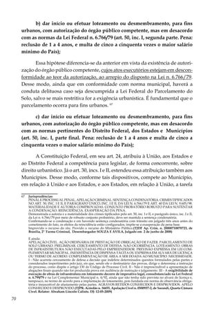 70
b) dar início ou efetuar loteamento ou desmembramento, para fins
urbanos, com autorização do órgão público competente, mas em desacordo
com as normas da Lei Federal n. 6.766/79 (art. 50, inc. I, segunda parte. Pena:
reclusão de 1 a 4 anos, e multa de cinco a cinquenta vezes o maior salário
mínimo do País);
Essa hipótese diferencia-se da anterior em vista da existência de autori-
zação do órgão público competente, cujos atos executórios estejam em descon-
formidade ao teor da autorização, ao arrepio do disposto na Lei n. 6.766/79.
Desse modo, ainda que em conformidade com norma municipal, haverá a
conduta delituosa caso seja descumprida a Lei Federal do Parcelamento do
Solo, salvo se mais restritiva for a exigência urbanística. É fundamental que o
parcelamento ocorra para fins urbanos. 67
c) dar início ou efetuar loteamento ou desmembramento, para fins
urbanos, com autorização do órgão público competente, mas em desacordo
com as normas pertinentes do Distrito Federal, dos Estados e Municípios
(art. 50, inc. I, parte final. Pena: reclusão de 1 a 4 anos e multa de cinco a
cinquenta vezes o maior salário mínimo do País);
A Constituição Federal, em seu art. 24, atribuiu à União, aos Estados e
ao Distrito Federal a competência para legislar, de forma concorrente, sobre
direito urbanístico. Já o art. 30, incs. I e II, estendeu essa atribuição também aos
Municípios. Desse modo, conforme tais dispositivos, compete ao Município,
em relação à União e aos Estados, e aos Estados, em relação à União, a tarefa
67	 Jurisprudências:
	 PENALEPROCESSUALPENAL.APELAÇÃOCRIMINAL.SENTENÇACONDENATÓRIA.CRIMESTIPIFICADOS
NO ART. 50, INC. I E II, E PARÁGRAFO ÚNICO, INC. I E II, DA LEI N. 6.766/79 E ART. 40 DA LEI N. 9.605/98.
MATERIALIDADE E AUTORIA COMPROVADAS. CONJUNTO PROBATÓRIO ROBUSTO PARA SUSTENTAR
A CONDENAÇÃO. REINCIDÊNCIA. EXASPERAÇÃO DA PENA.
	 Demonstrada a autoria e a materialidade dos crimes tipificados pelo art. 50, inc. I e II, e parágrafo único, inc. I e II,
da Lei n. 6.766/79 por meio de robusto conjunto probatório, deve ser mantida a sentença condenatória.
	 Confirmando-se a condenação e em havendo sentença condenatória com trânsito em julgado três anos antes do
cometimento do fato, os efeitos da reincidência estão configurados, impõe-se a exasperação da pena base.
	 Improvido o recurso do réu. Provido o recurso do Ministério Público.(TJDF Ap. Crim. n. 20000710070723, de
Brasília, 2ª Turma Criminal, Desembargador SOUZA E ÁVILA, Julgado em 2 de junho de 2008)
	 E ainda:
	 APELAÇÃO CÍVEL. AÇÃO ORDINÁRIA DE PRESTAÇÃO DE OBRIGAÇÃO DE FAZER. PARCELAMENTO DE
SOLO URBANO. PRELIMINAR. CERCEAMENTO DE DEFESA. NÃO OCORRÊNCIA. LOTEAMENTO. OBRAS
DE INFRAESTRUTURA NÃO EXECUTADAS PELO EMPREENDEDOR. PREVISÃO EXPRESSA EM LEI COM-
PLEMENTAR MUNICIPAL. INEXISTÊNCIA DE DISPENSA TÁCITA OU EXPRESSA EM ALVARÁ DE LICENÇA
OU TERMO DE ACORDO. COMPLEMENTAÇÃO DE ÁREA A SER DOADA AO MUNICÍPIO. NECESSIDADE.
I - Não acarreta cerceamento de defesa a decisão que indefere determinados quesitos formulados pelas partes e
considerados impertinentes pelo juiz, eis que, sendo ele o destinatário das provas, dirige e determina a instrução
do processo, como dispõe o artigo 130 do Código de Processo Civil. II - Não é imprescindível a apresentação de
alegações finais quando não for produzida prova em audiência de instrução e julgamento. III - A exigibilidade de
execução de obras de infraestrutura em loteamento decorre de imperativo legal, consubstanciado na Lei Federal
n. 6.799/79 e na Lei Complementar Municipal n. 4/92, ainda que não tenha sido prevista no alvará de licença e,
tampouco, no termo de acordo para a implantação do loteamento, pois fundada em norma de observância obriga-
tória e insuscetível de afastamento pelas partes. AGRAVOS RETIDOS CONHECIDOS E DESPROVIDOS. APELO
CONHECIDO E DESPROVIDO.(TJPR. Acórdão n. 34455, Apelação Cível n. 0500937-2, de Sarandi, Quarta Câmara
Cível. Relator: Abraham Lincoln Calixto. DJ: 12-05-2009)
 