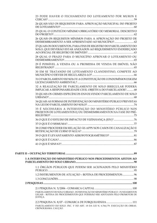 8
23 Pode haver o fechamento do loteamento por muros e
cercas?............................................................................................................................ 59
24 Quais são os requisitos para aprovação municipal do projeto
de loteamento?..............................................................................................................60
25 Qual o conteúdo mínimo obrigatório do memorial descritivo
do projeto?.........................................................................................................................62
26 Quais os requisitos mínimos para a aprovação do projeto de
desmembramento a ser apresentado ao Município?..............................62
27 Quais os documentos, para fins de registro do parcelamento do
solo, que deverão estar anexados ao requerimento endereçado
ao Oficial de Registro de Imóveis?......................................................................63
28 Qual o prazo para o Município aprovar o loteamento ou
desmembramento?........................................................................................................65
29 É possível a venda ou a promessa de venda de imóvel não
registrado?.......................................................................................................................65
30 Em se tratando de loteamento clandestino, compete ao
Município o dever de regularizá-lo?...............................................................66
31 O parcelamento do solo e a constituição de condomínios exigem
licenciamento ambiental?.....................................................................................66
32 A realização de parcelamento de solo irregular poderá
implicar a responsabilidade civil objetiva do parcelador?............68
33 Quais os crimes específicos envolvendo parcelamento de solo
urbano?................................................................................................................................68
34 Quais as formas de intervenção do Ministério Público previstas
na Lei do Parcelamento do Solo?......................................................................74
35 É necessária a intervenção do Ministério Público nos
projetos de loteamentos e/ou desmembramentos na fase do pré-
registro?........................................................................................................................ 75
36 O que é o Estudo de Impacto de Vizinhança (EIV)?...............................76
37 O que é o SISMUMA?....................................................................................................77
38 Como proceder em relação às APPs nos casos de canalização e
retificação de curso d’água?...............................................................................79
39 O que é levantamento aerofotogramétrico?.....................................81
40 O que é GAIA?.................................................................................................................86
41 O que é SINFAT?.............................................................................................................87
PARTE II – OCUPAÇÃO TERRITORIAL......................................................................................................89
1 A intervenção do Ministério Público nos procedimentos AFETOS AO
PARCELAMENTO DO SOLO URBANO........................................................................................90
1.1 Órgãos públicos que podem ser acionados pelo Ministério
Público..................................................................................................................................95
1.2 Instrumentos de Atuação – Rotina de Procedimentos..................96
1.3 Conclusões..................................................................................................................98
2 Pesquisas......................................................................................................................................100
2.1 PESQUISA N. 5/2006 - COMARCA CAPITAL.........................................................100
PARCELAMENTO DO SOLO URBANO - INTERVENÇÃO DO MINISTÉRIO PÚBLICO - FUNDAMENTOS
LEGAIS - ROTINA DE PROCEDIMENTOS QUE PODERÃO SER ADOTADOS PELO PROMOTOR DE
JUSTIÇA.
2.2 PESQUISA N. 8/07 - COMARCA DE FORQUILHINHA........................................111
PARCELAMENTO DO SOLO. INC. V DO ART. 18 DA LEI N. 6.766/79. EXECUÇÃO DE OBRAS.
CRONOGRAMA. CAUÇÃO.
 