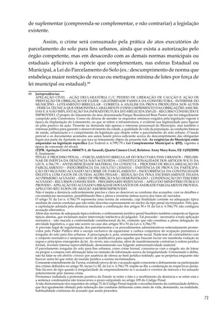 71
de suplementar (compreenda-se complementar, e não contrariar) a legislação
existente.
Assim, o crime será consumado pela prática de atos executórios de
parcelamento do solo para fins urbanos, ainda que exista a autorização pelo
órgão competente, mas em desacordo com as demais normas municipais ou
estaduais aplicáveis à espécie que complementam, nas esferas Estadual ou
Municipal, a Lei do Parcelamento do Solo (ex.: descumprimento de norma que
estabeleça maior restrição de recuo ou metragem mínima de lotes por força de
lei municipal ou estadual).68
68	 Jurisprudências:
	 APELAÇÃO CÍVEL - AÇÃO DECLARATÓRIA C/C PEDIDO DE LIBERAÇÃO DE CAUÇÃO E AÇÃO DE
PRESTAÇÃO DE OBRIGAÇÃO DE FAZER - LEGITIMIDADE PASSIVA DA CONSTRUTORA - INTERESSE DO
MUNICÍPIO - LOTEAMENTO IRREGULAR - CORRETA A ANÁLISE DA PROVA PRODUZIDA NOS AUTOS
- PERÍCIA TÉCNICA QUE DEMONSTRA CABALMENTE O DESCUMPRIMENTO DAS OBRIGAÇÕES ASSUMI-
DAS E A NÃO IMPLANTAÇÃO DA INFRAESTRUTURA ESTABELECIDA EM LEI - RECURSO CONHECIDO E
IMPROVIDO. O projeto do loteamento da área denominada Parque Residencial Bom Pastor não foi integralmente
cumprido pela Construtora. Como ela deixou de atender os requisitos mínimos exigidos pela legislação vigente à
época da implantação do Loteamento, no que se refere a infraestrutura, é evidente sua legitimidade para figurar
no pólo passivo da ação. Presente na demanda não apenas o interesse processual do Município, mas também o
interesse público para garantir o desenvolvimento da cidade, a qualidade de vida da população, as condições básicas
de saúde, urbanização e o cumprimento da legislação que dispõe sobre o parcelamento do solo urbano. O laudo
pericial e os documentos acostados aos autos fazem prova suficiente acerca do descumprimento das obrigações
legais por parte da Apelante no que toca ao loteamento objeto da presente lide. As exigências do Município estão
amparadas na legislação específica (Lei Federal n. 6.799/79 e Lei Complementar Municipal n. 4/92), vigentes à
época da concessão do alvará.
	 (TJPR. Apelação Cível n. 0404475-1, de Sarandi, Quarta Câmara Cível, Relatora: Anny Mary Kuss, DJ: 11/03/2008)
	 E, finalmente:
	 PENAL E PROCESSO PENAL – PARCELAMENTO IRREGULAR DO SOLO PARA FINS URBANOS – PRELIMI-
NAR DE INÉPCIA DA DENÚNCIA NÃO ACOLHIDA – CONSTITUCIONALIDADE DOS ARTIGOS 50 E 51 DA
LEI N. 6.766/79 – ANTIJURIDICIDADE MATERIAL DA CONDUTA – PROCESSO DE REGULARIZAÇÃO DO
PARCELAMENTO – INOCORRÊNCIA DA ABOLITIO CRIMINIS – EXISTÊNCIA DE PROVA DA PARTICIPA-
ÇÃO DO SEGUNDO ACUSADO NO CRIME DE PARCELAMENTO – INOCORRÊNCIA DA CONTINUIDADE
DELITIVA COM FATOS DE OUTRAS AÇÕES PENAIS – REDUÇÃO DA PENA EXCESSIVAMENTE FIXADA
AO PRIMEIRO ACUSADO – ERRO DE PROIBIÇÃO NÃO DEMONSTRADO – CONDENAÇÃO DO TERCEIRO
ACUSADO - RECURSOS CONHECIDOS - PRELIMINARES REJEITADAS – APELO DO MINISTÉRIO PÚBLICO
PROVIDO – APELAÇÃO DO ACUSADO UBIRAJANE DOS SANTOS DE ANDRADE PARCIALMENTE PROVIDA.
APELO DO RÉU ELSON DE ARAÚJO AMORIM IMPROVIDO.
	 Não é inepta a denúncia suficientemente precisa e clara ao descrever as condutas dos acusados, com os detalhes e
circunstâncias necessários, possibilitando-lhes a plena e irrestrita defesa acerca dos fatos ali narrados.
	 O artigo 51 da Lei n. 6.766/79 representa uma norma de extensão, cuja finalidade consiste na adequação típica
mediata de outras condutas que não estão descritas expressamente no núcleo do tipo penal incriminador. Pelo que,
a capitulação adotada pela denúncia mediante a combinação dos artigos 50 e 51 da Lei n. 6.766/79, não configura
acusação alternativa.
	 Além das normas de adequação típica indireta, o ordenamento jurídico-penal brasileiro também comporta as figuras
típicas abertas, que reclamam maior intervenção intelectiva do julgador. Tal proceder - necessário a toda aplicação
normativa - não macula a conformidade constitucional da lei, contanto que não constitua a plena delegação da
atividade legislativa, o que não ocorre no caso dos artigos 50 e 51 da Lei n. 6.766/79.
	 A previsão legal de regularização dos parcelamentos e os procedimentos administrativos reiteradamente promo-
vidos pelo Poder Público têm o escopo exclusivo de equacionar a caótica conjuntura de ocupação prematura e
irregular do solo para fins urbanos. A preocupação é, pois, eminentemente social. Nada tem de contraditório com
o conjunto normativo e tampouco serve de justificativa para aqueles que buscam lucrar em manifesta violação às
regras e princípios emergentes da lei. Ao revés, tais condutas, além de manifestamente contrárias à ordem jurídica
formal, revelam intensa reprovabilidade, demonstrando sua fulgente antinormatividade material.
	 O parcelamento irregular do solo para fins urbanos, como crime formal, consuma-se com o singelo ato de lotear
ou propor a compra com afirmação falsa ou omissão de informação acerca da irregularidade. Consumado o delito,
não há falar-se em abolitio criminis por ausência de ofensa ao bem jurídico tutelado, que se perpetua enquanto não
houver outra lei que retire do mundo jurídico a norma incriminadora.
	 Consoante entendimento da Turma, existindo prova de ter o acusado agido consciente e dolosamente na participação
dos crimes definidos no artigo 50, inciso I e III, da Lei n. 6.766/79, impõe-se-lhe a condenação às respectivas penas.
	 Não há erro de tipo quanto à irregularidade do empreendimento se o acusado é corretor de imóveis e foi autuado
anteriormente pelo mesmo crime.
	 Permanece inabalada a pretensão punitiva do Estado se entre o fato e o recebimento da denúncia e se entre esta e
a sentença condenatória não transcorreu o prazo estipulado no artigo 109 do Código Penal.
	 A não demonstração dos requisitos do artigo 71 do Código Penal impede o reconhecimento da continuidade delitiva,
que fica igualmente obstada pela reiteração das condutas delituosas como meio de vida, denotando, na realidade,
habitualidade criminosa do acusado que assim procedeu.
 