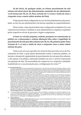 72
d) dar início, de qualquer modo, ou efetuar parcelamento do solo
urbano sem observância das determinações constantes do ato administrati-
vo de licença (art. 50, inc. II. Pena: reclusão de 1 a 4 anos e multa de cinco a
cinquenta vezes o maior salário mínimo do País);
O tipo penal estará configurado no caso de descumprimento, pelo parce-
lador, ao teor do ato administrativo da licença expedida ao empreendimento.
Desse modo, o tipo penal poderá estar configurado na hipótese de o ato
contrariar leis formais e também os atos administrativos regulares expedidos
pelos respectivos níveis de governo e órgãos competentes.
e) fazer ou veicular proposta, contrato, prospecto ou comunicação ao
público ou a interessados e realizar afirmação falsa sobre a legalidade de
parcelamento do solo para fins urbanos (art. 50, inc. III, primeira parte. Pena:
reclusão de 1 a 4 anos e multa de cinco a cinquenta vezes o maior salário
mínimo do país);
Trata-se de um caso específico de crime de falso previsto na Lei do Par-
celamento do Solo, o qual atenta diretamente contra o interesse público, no
tocante à situação de regularidade de parcelamento do solo para fins urbanos,
e não apenas à fé pública, induzindo também em erro o terceiro interessado
na aquisição de lote. Há necessidade de comprovar-se a respectiva falsidade,
inadmitindo-se a sua presunção para a configuração do crime.69 70
	 A extensa folha penal do réu empreendedor do loteamento, com diversas anotações de inquéritos policiais e ações
penais em andamento revelam seus maus antecedentes que, somadas às outras circunstâncias judiciais desfavoráveis,
permitem elevar sua pena a patamar razoavelmente superior ao mínimo legal, mas não justifica ultrapassar a metade
da soma do mínimo com o máximo legal, mormente considerando o largo intervalo da pena abstrata prevista no
preceito secundário da norma penal (1 a 5 anos de reclusão).
	 O erro de proibição consiste na ignorância do agente de que sua conduta constitui um ato reprovado, supondo-o
lícito, independentemente de conhecer ou não o teor da norma (artigo 21 do Código Penal e o artigo 3º da LICC).
Portanto, a mera afirmação de desconhecimento da lei não induz ao reconhecimento da exculpante, mormente se a
capacidade intelectiva e as condições culturais do acusado denotam ter potencial consciência da ilicitude dos fatos.
	 A proposta de venda de lotes em parcelamento irregular para fins urbanos sem a devida ciência ao promissário-
-comprador acerca da ilegalidade do empreendimento constitui o crime previsto no artigo 50, inciso III, e parágrafo
único, inciso I. Segundo entendimento da Turma, demonstrada a materialidade e autoria do crime através de
propostas de venda e demais provas dos autos, impõe-se a condenação do acusado que as assinou, cuja pena, em
razão das circunstâncias judiciais favoráveis, deve ser fixada no mínimo legal (1 ano de reclusão e 10 dias-multa,
substituída aquela por uma pena restritiva de direito).Recursos conhecidos. Preliminares rejeitadas. Apelo do Mi-
nistério Público provido. Apelação do acusado Ubirajane dos Santos de Andrade parcialmente provida. Apelo do
réu Elson de Araújo Amorim improvido.(TJDF Ap. Crim. n. 2006.06.5.000417-0, de Brasília, 2ª Turma Criminal,
Desembargador Benito Tiezzi, Julgado em 18/10/2007)
69	 Conduta também está tipificada no rol dos crimes contra as relações de consumo, nos termos do disposto no art.
7º, inc. VII da Lei 8137/90, com a seguinte disposição: “art. 7º. Induzir consumidor ou usuário a erro, por via de
indicação ou afirmação falsa ou enganosa sob a natureza, qualidade de bem ou serviço, utilizando-se de qualquer
meio, inclusive a veiculação ou divulgação publicitária”.
70	 Jurisprudências:
	 APELAÇÃO CRIMINAL. CRIME PREVISTO NO ART. 50, III E PARÁGRAFO ÚNICO, I E II, DA LEI N. 6.766/79
(LEI DE PARCELAMENTO DO SOLO URBANO).
	 AFIRMAÇÃO FALSA SOBRE A LEGALIDADE DOS LOTES E CONSEQÜENTE VENDA DOS IMÓVEIS. ALEGA-
ÇÃO DE REGULARIZAÇÃO POSTERIOR DO LOTEAMENTO E PRÁTICA DA CONDUTA TÍPICA SOB ESTADO
DE NECESSIDADE. ABSOLVIÇÃO IMPOSSÍVEL. MATERIALIDADE E AUTORIA COMPROVADAS. CRIME
FORMAL QUE SE CONSUMA COM A AFIRMAÇÃO FALSA. AUSÊNCIA DE PROVA ACERCA DA CAUSA DE
EXCLUSÃO DE ANTIJURIDICIDADE. ÔNUS DO RÉU, NOS TERMOS DO ART. 156 DO CÓDIGO DE PROCESSO
 
