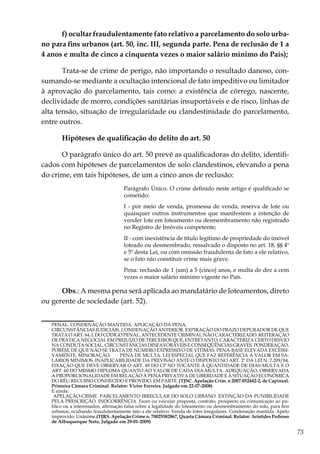 73
f) ocultar fraudulentamente fato relativo a parcelamento do solo urba-
no para fins urbanos (art. 50, inc. III, segunda parte. Pena de reclusão de 1 a
4 anos e multa de cinco a cinquenta vezes o maior salário mínimo do País);
Trata-se de crime de perigo, não importando o resultado danoso, con-
sumando-se mediante a ocultação intencional de fato impeditivo ou limitador
à aprovação do parcelamento, tais como: a existência de córrego, nascente,
declividade de morro, condições sanitárias insuportáveis e de risco, linhas de
alta tensão, situação de irregularidade ou clandestinidade do parcelamento,
entre outros.
Hipóteses de qualificação do delito do art. 50
O parágrafo único do art. 50 prevê as qualificadoras do delito, identifi-
cados com hipóteses de parcelamentos de solo clandestinos, elevando a pena
do crime, em tais hipóteses, de um a cinco anos de reclusão:
Parágrafo Único. O crime definido neste artigo é qualificado se
cometido:
I - por meio de venda, promessa de venda, reserva de lote ou
quaisquer outros instrumentos que manifestem a intenção de
vender lote em loteamento ou desmembramento não registrado
no Registro de Imóveis competente;
II - com inexistência de título legítimo de propriedade do imóvel
loteado ou desmembrado, ressalvado o disposto no art. 18, §§ 4º
e 5º desta Lei, ou com omissão fraudulenta de fato a ele relativo,
se o fato não constituir crime mais grave.
Pena: reclusão de 1 (um) a 5 (cinco) anos, e multa de dez a cem
vezes o maior salário mínimo vigente no País.
Obs.: A mesma pena será aplicada ao mandatário de loteamentos, direto
ou gerente de sociedade (art. 52).
PENAL. CONDENAÇÃO MANTIDA. APLICAÇÃO DA PENA.
	 CIRCUNSTÂNCIAS JUDICIAIS. CONDENAÇÃO ANTERIOR. EXPIRAÇÃO DO PRAZO DEPURADOR DE QUE
TRATA O ART. 64, I, DO CÓDIGO PENAL. ANTECEDENTE CRIMINAL NÃO CARACTERIZADO. REITERAÇÃO
DE PRÁTICA NEGOCIAL EM PREJUÍZO DE TERCEIROS QUE, ENTRETANTO, CARACTERIZA CERTO DESVIO
NA CONDUTA SOCIAL. CIRCUNSTÂNCIAS DESFAVORÁVEIS E CONSEQÜÊNCIAS GRAVES. PONDERAÇÃO,
PORÉM, DE QUE NÃO SE TRATA DE NÚMERO EXPRESSIVO DE VÍTIMAS. PENA-BASE ELEVADA EXCESSI-
VAMENTE. MINORAÇÃO.	 PENA DE MULTA. LEI ESPECIAL QUE FAZ REFERÊNCIA A VALOR EM SA-
LÁRIOS MÍNIMOS. INAPLICABILIDADE DA PREVISÃO ANTE O DISPOSTO NO ART. 2º DA LEI N. 7.209/84.
FIXAÇÃO QUE DEVE OBSERVAR O ART. 49 DO CP NO TOCANTE À QUANTIDADE DE DIAS-MULTA E O
ART. 60 DO MESMO DIPLOMA QUANTO AO VALOR DE CADA DIA-MULTA. ADEQUAÇÃO, OBSERVADA
A PROPORCIONALIDADE EM RELAÇÃO À PENA PRIVATIVA DE LIBERDADE E À SITUAÇÃO ECONÔMICA
DO RÉU.RECURSO CONHECIDO E PROVIDO, EM PARTE. (TJSC. Apelação Crim. n 2007.052442-2, de Capinzal.
Primeira Câmara Criminal. Relator: Victor Ferreira. Julgado em 22-07-2008)
	 E ainda:
	 APELAÇÃO-CRIME. PARCELAMENTO IRREGULAR DO SOLO URBANO. EXTINÇÃO DA PUNIBILIDADE
PELA PRESCRIÇÃO. INOCORRÊNCIA. Fazer ou veicular proposta, contrato, prospecto ou comunicação ao pú-
blico ou a interessados, afirmação falsa sobre a legalidade do loteamento ou desmembramento do solo, para fins
urbanos, ocultando fraudulentamente fato a ele relativo. Venda de lotes irregulares. Condenação mantida. Apelo
improvido. Unânime.(TJRS. Apelação Crime n. 70025582867, Quarta Câmara Criminal. Relator: Aristides Pedroso
de Albuquerque Neto, Julgado em 29-01-2009)
 