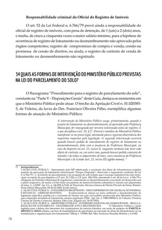 74
Responsabilidade criminal do Oficial do Registro de Imóveis
O art. 52 da Lei Federal n. 6.766/79 prevê ainda a responsabilidade do
oficial de registro de imóveis, com pena de detenção, de 1 (um) a 2 (dois) anos,
e multa, de cinco a cinquenta vezes o maior salário mínimo, para a hipótese de
ocorrência de registro de loteamento ou desmembramento não aprovado pelos
órgãos competentes; registro de compromisso de compra e venda; cessão ou
promessa de cessão de direitos; ou ainda, o registro de contrato de venda de
loteamento ou desmembramento não registrado.
34QuaisasformasdeintervençãodoMinistérioPúblicoprevistas
na Lei do Parcelamento do Solo?
O fluxograma “Procedimento para o registro de parcelamento do solo”,
constante na “Parte V - Disposições Gerais” deste Guia, destaca os momentos em
que o Ministério Público pode atuar. O trecho da Apelação Cível n. 01.020385-
5, de Videira, da lavra do Des. Francisco Oliveira Filho, exemplifica algumas
formas de atuação do Ministério Público:
A intervenção do Ministério Público surge, primeiramente, quando o
projeto de loteamento ou desmembramento, já aprovado pela Prefeitura
Municipal, for impugnado por terceiro interessado antes do registro. É
o que disciplina o art. 19, § 2º. Deverá o membro do Ministério Público
manifestar-se no prazo legal, atentando para a rigorosa observância dos
requisitos impostos pela legislação. A segunda intervenção ocorrerá
quando houver pedido de cancelamento do registro de loteamento ou
desmembramento, feito com a anuência da Prefeitura Municipal, no
caso do disposto no art. 23, inciso II, enquanto nenhum lote tiver sido
objeto de contrato, ou, em outro caso, quando houver pedido conjunto do
loteador e de todos os adquirentes de lotes, com a anuência da Prefeitura
Municipal e do Estado (art. 23, inciso III) (grifo nosso). 71
71	 Jurisprudências:
	 1.AÇÃO CIVIL PÚBLICA - Ajuizamento pelo MP objetivando a conclusão das obras de infraestrutura exigidas
quando da aprovação do loteamento denominado "Parque Chapadão", observado o regramento constante da Lei
n. 6.766/79 – [...]Controle do parcelamento e da ocupação do solo urbano que é encargo inafastável do ente muni-
cipal, na esteira do que dispõem a CF (art. 30, VIII) e a CE (arts. 180/183), assentando o art. 40 da Lei n. 6.766/79 a
obrigação da Prefeitura Municipal de regularizar o loteamento ou desmembramento, executado em desacordo com
o plano respectivo, de modo a evitar lesão aos padrões de desenvolvimento urbanístico e mesmo aos adquirentes
de lotes –[...].(TJSP. Ap. Cív. n. 146.092-4/9-00, de Piracicaba, Décima Câmara de Direito Privado de Férias. Relator:
Paulo Dimas Mascaretti, DJ 26-03-2004. [Grifo meu].).
	 2. AÇÃO CIVIL PÚBLICA - LOTEAMENTO REGISTRADO - DESCUMPRIMENTO DE LEGISLAÇÃO FEDERAL
E ESTADUAL - LIMINAR MANTIDA.	 Evidenciando-se ofensa ao meio ambiente e desatendimento da
legislação específica, justifica-se a concessão de liminar em ação civil pública promovida pelo Ministério Público,
para suspender atividade de loteamento, mesmo registrado.(TJSC. Agr. Ins. n. 1988.058966-4, de Tubarão. Primeira
Câmara de Direito Comercial. Relator: Eder Graf. Julgado em: 30-03-1993)
	 3. AÇÃO CIVIL PÚBLICA - MINISTÉRIO PÚBLICO - INTERESSES INDIVIDUAIS HOMOGÊNEOS - REGULA-
RIZAÇÃO DE LOTEAMENTO - LEGITIMIDADE ATIVA RECONHECIDA.	 "O Ministério Público é parte
legítima para a defesa dos interesses dos compradores de imóveis loteados, em razão de projetos de PARCELA-
MENTO de SOLO urbano, em face de inadimplência do parcelador na execução de obras de infraestrutura ou na
formalização e regularização dos loteamentos" (REsp n. 137889, Rel. Min. Francisco Peçanha Martins, j. 6-4-00).
 