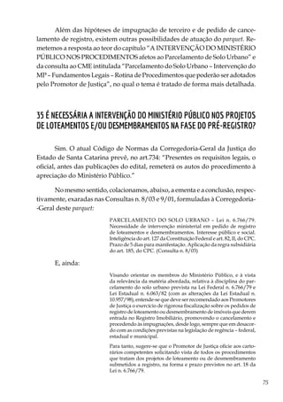 75
Além das hipóteses de impugnação de terceiro e de pedido de cance-
lamento de registro, existem outras possibilidades de atuação do parquet. Re-
metemos a resposta ao teor do capítulo “A intervenção do Ministério
Público nos procedimentos afetos ao Parcelamento de Solo Urbano” e
da consulta ao CME intitulada “Parcelamento do Solo Urbano – Intervenção do
MP – Fundamentos Legais – Rotina de Procedimentos que poderão ser adotados
pelo Promotor de Justiça”, no qual o tema é tratado de forma mais detalhada.
35 É necessária a intervenção do Ministério Público nos projetos
de loteamentos e/ou desmembramentos na fase do pré-registro?
Sim. O atual Código de Normas da Corregedoria-Geral da Justiça do
Estado de Santa Catarina prevê, no art.734: “Presentes os requisitos legais, o
oficial, antes das publicações do edital, remeterá os autos do procedimento à
apreciação do Ministério Público.”
No mesmo sentido, colacionamos, abaixo, a ementa e a conclusão, respec-
tivamente, exaradas nas Consultas n. 8/03 e 9/01, formuladas à Corregedoria-
-Geral deste parquet:
PARCELAMENTO DO SOLO URBANO – Lei n. 6.766/79.
Necessidade de intervenção ministerial em pedido de registro
de loteamentos e desmembramentos. Interesse público e social.
Inteligência do art. 127 da Constituição Federal e art. 82, II, do CPC.
Prazo de 5 dias para manifestação. Aplicação da regra subsidiária
do art. 185, do CPC. (Consulta n. 8/03)
E, ainda:
Visando orientar os membros do Ministério Público, e à vista
da relevância da matéria abordada, relativa à disciplina do par-
celamento do solo urbano prevista na Lei Federal n. 6.766/79 e
Lei Estadual n. 6.063/82 (com as alterações da Lei Estadual n.
10.957/98), entende-se que deve ser recomendado aos Promotores
de Justiça o exercício de rigorosa fiscalização sobre os pedidos de
registro de loteamento ou desmembramento de imóveis que derem
entrada no Registro Imobiliário, promovendo o cancelamento e
procedendo às impugnações, desde logo, sempre que em desacor-
do com as condições previstas na legislação de regência – federal,
estadual e municipal.
Para tanto, sugere-se que o Promotor de Justiça oficie aos carto-
rários competentes solicitando vista de todos os procedimentos
que tratam dos projetos de loteamento ou de desmembramento
submetidos a registro, na forma e prazo previstos no art. 18 da
Lei n. 6.766/79.
 