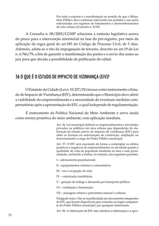 76
Por todo o exposto é a manifestação no sentido de que o Minis-
tério Público deve continuar intervindo nos pedidos e nas ações
relacionadas aos registros de loteamentos e desmembramentos
do solo urbano.(Consulta n. 9/01)
A Consulta n. 08/2003/CGMP soluciona a omissão legislativa acerca
do prazo para a intervenção ministerial na fase do pré-registro, por meio da
aplicação da regra geral do art.185 do Código de Processo Civil, de 5 dias.
Ademais, adota-se o rito da impugnação de terceiro, descrito no art.19 da Lei
n. 6.766/79, a fim de garantir a manifestação das partes e o envio dos autos ao
juiz para que decida a possibilidade de publicação do edital.
36 O que é o Estudo de Impacto de Vizinhança (EIV)?
O Estatuto da Cidade (Lei n. 10.257/01) trouxe como instrumento o Estu-
do de Impacto de Vizinhança (EIV), determinando que o Município deve aferir
a viabilidade do empreendimento e a necessidade de eventuais medidas com-
pensatórias após a apresentação do EIV, o qual independe de regulamentação.
É instrumento da Política Nacional do Meio Ambiente e serve ainda
como norma protetiva do meio ambiente, com aplicação imediata.
Art. 36. Lei municipal definirá os empreendimentos e atividades
privados ou públicos em área urbana que dependerão de ela-
boração de estudo prévio de impacto de vizinhança (EIV) para
obter as licenças ou autorizações de construção, ampliação ou
funcionamento a cargo do Poder Público municipal.
Art. 37. O EIV será executado de forma a contemplar os efeitos
positivos e negativos do empreendimento ou atividade quanto à
qualidade de vida da população residente na área e suas proxi-
midades, incluindo a análise, no mínimo, das seguintes questões:
I – adensamento populacional;
II – equipamentos urbanos e comunitários;
III – uso e ocupação do solo;
IV – valorização imobiliária;
V – geração de tráfego e demanda por transporte público;
VI – ventilação e iluminação;
VII – paisagem urbana e patrimônio natural e cultural.
Parágrafo único. Dar-se-á publicidade aos documentos integrantes
do EIV, que ficarão disponíveis para consulta, no órgão competen-
te do Poder Público municipal, por qualquer interessado.
Art. 38. A elaboração do EIV não substitui a elaboração e a apro-
 