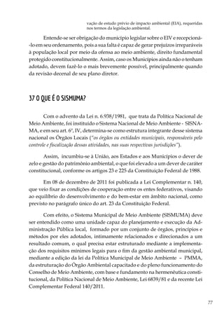 77
vação de estudo prévio de impacto ambiental (EIA), requeridas
nos termos da legislação ambiental.
Entende-se ser obrigação do município legislar sobre o EIV e recepcioná-
-lo em seu ordenamento, pois a sua falta é capaz de gerar prejuízos irreparáveis
à população local por meio da ofensa ao meio ambiente, direito fundamental
protegido constitucionalmente. Assim, caso os Municípios ainda não o tenham
adotado, devem fazê-lo o mais brevemente possível, principalmente quando
da revisão decenal de seu plano diretor.
37 O que é o SISMUMA?
Com o advento da Lei n. 6.938/1981, que trata da Política Nacional de
Meio Ambiente, foi instituído o Sistema Nacional de Meio Ambiente - SISNA-
MA, e em seu art. 6º, IV, determina-se como estrutura integrante desse sistema
nacional os Órgãos Locais (“os órgãos ou entidades municipais, responsáveis pelo
controle e fiscalização dessas atividades, nas suas respectivas jurisdições”).
Assim, incumbiu-se à União, aos Estados e aos Municípios o dever de
zelo e gestão do patrimônio ambiental, o que foi elevado a um dever de caráter
constitucional, conforme os artigos 23 e 225 da Constituição Federal de 1988.
Em 08 de dezembro de 2011 foi publicada a Lei Complementar n. 140,
que veio fixar as condições de cooperação entre os entes federativos, visando
ao equilíbrio do desenvolvimento e do bem-estar em âmbito nacional, como
previsto no parágrafo único do art. 23 da Constituição Federal.
Com efeito, o Sistema Municipal de Meio Ambiente (SISMUMA) deve
ser entendido como uma unidade capaz do planejamento e execução da Ad-
ministração Pública local, formado por um conjunto de órgãos, princípios e
métodos por eles adotados, intimamente relacionados e direcionados a um
resultado comum, o qual precisa estar estruturado mediante a implementa-
ção dos requisitos mínimos legais para o fim da gestão ambiental municipal,
mediante a edição da lei da Política Municipal de Meio Ambiente – PMMA,
da estruturação do Órgão Ambiental capacitado e do pleno funcionamento do
Conselho de Meio Ambiente, com base e fundamento na hermenêutica consti-
tucional, da Política Nacional de Meio Ambiente, Lei 6839/81 e da recente Lei
Complementar Federal 140/2011.
 