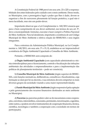 78
A Constituição Federal de 1988 prevê em seus arts. 23 e 225 a responsa-
bilidade dos entes federados pelo cuidado com o meio ambiente. Desse modo,
os Municípios, com a prerrogativa legal e poder que lhes é dado, devem se
organizar a fim de exercerem plenamente tal função protetiva, a qual não é
mera faculdade, mas sim um poder-dever.
Importante observar que a Lei Complementar n. 140/2011 enuncia que
para o bom cumprimento de seu dever ambiental, nos termos do seu art. 9º,
deve a municipalidade: formular, executar e fazer cumprir a Política Nacional
do Meio Ambiente. Para tal desiderato, importante a existência de um Código
Municipal do Meio Ambiente e efetiva criação do SISMUMA e seus órgãos
integrantes.
Para a estrutura da Administração Pública Municipal, na Lei Comple-
mentar n. 140/2011, em seus arts. 5º e 15, II, estabelece-se ser imprescindível
a existência de Órgão Ambiental Capacitado e Conselho do Meio Ambiente.
Portanto, o SISMUMA será composto de:
a) Órgão Ambiental Capacitado (com capacidade administrativa e téc-
nica interdisciplinar para o licenciamento, controle e fiscalização das infrações
ambientais das atividades e empreendimentos e para a implementação das
políticas de planejamento territoriais – pode ser consórcio);
b) Conselho Municipal de Meio Ambiente (órgão superior do SISMU-
MA, com funções normativas, deliberativas, consultivas e fiscalizatórias, cuja
formação se dará por lei ou decreto, e sua estrutura deverá comportar os mais
diversos grupos da sociedade visando a uma maior representatividade);
c) Fundo Municipal de Meio Ambiente (órgão responsável pela captação
e pelo gerenciamento dos recursos financeiros destinados ao meio ambiente
no Município).
d) Parcerias (as parcerias podem valer-se de mecanismos como coopera-
ções, convênios, intercâmbios, concessões, permissões, terceirizações, cogestões,
entre outros, e podem envolver instrumentos de cooperação financeira, técnica,
científica, tecnológica e também a cooperação com a sociedade em termos de
participação).
 