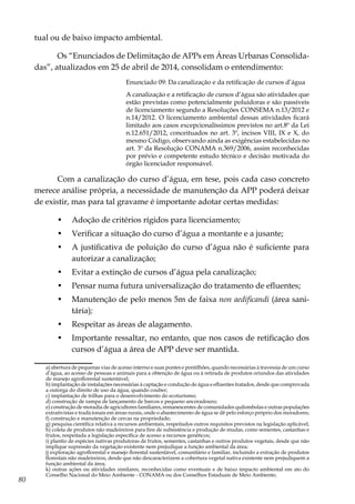 80
tual ou de baixo impacto ambiental.
Os “Enunciados de Delimitação de APPs em Áreas Urbanas Consolida-
das”, atualizados em 25 de abril de 2014, consolidam o entendimento:
Enunciado 09: Da canalização e da retificação de cursos d’água
A canalização e a retificação de cursos d’água são atividades que
estão previstas como potencialmente poluidoras e são passíveis
de licenciamento segundo a Resoluções CONSEMA n.13/2012 e
n.14/2012. O licenciamento ambiental dessas atividades ficará
limitado aos casos excepcionalíssimos previstos no art.8º da Lei
n.12.651/2012, conceituados no art. 3º, incisos VIII, IX e X, do
mesmo Código, observando ainda as exigências estabelecidas no
art. 3º da Resolução CONAMA n.369/2006, assim reconhecidas
por prévio e competente estudo técnico e decisão motivada do
órgão licenciador responsável.
Com a canalização do curso d’água, em tese, pois cada caso concreto
merece análise própria, a necessidade de manutenção da APP poderá deixar
de existir, mas para tal gravame é importante adotar certas medidas:
•	 Adoção de critérios rígidos para licenciamento;
•	 Verificar a situação do curso d’água a montante e a jusante;
•	 A justificativa de poluição do curso d’água não é suficiente para
autorizar a canalização;
•	 Evitar a extinção de cursos d’água pela canalização;
•	 Pensar numa futura universalização do tratamento de efluentes;
•	 Manutenção de pelo menos 5m de faixa non aedificandi (área sani-
tária);
•	 Respeitar as áreas de alagamento.
•	 Importante ressaltar, no entanto, que nos casos de retificação dos
cursos d’água a área de APP deve ser mantida.
	 a) abertura de pequenas vias de acesso interno e suas pontes e pontilhões, quando necessárias à travessia de um curso
d’água, ao acesso de pessoas e animais para a obtenção de água ou à retirada de produtos oriundos das atividades
de manejo agroflorestal sustentável;
	 b) implantação de instalações necessárias à captação e condução de água e efluentes tratados, desde que comprovada
a outorga do direito de uso da água, quando couber;
	 c) implantação de trilhas para o desenvolvimento do ecoturismo;
	 d) construção de rampa de lançamento de barcos e pequeno ancoradouro;
	 e) construção de moradia de agricultores familiares, remanescentes de comunidades quilombolas e outras populações
extrativistas e tradicionais em áreas rurais, onde o abastecimento de água se dê pelo esforço próprio dos moradores;
	 f) construção e manutenção de cercas na propriedade;
	 g) pesquisa científica relativa a recursos ambientais, respeitados outros requisitos previstos na legislação aplicável;
	 h) coleta de produtos não madeireiros para fins de subsistência e produção de mudas, como sementes, castanhas e
frutos, respeitada a legislação específica de acesso a recursos genéticos;
	 i) plantio de espécies nativas produtoras de frutos, sementes, castanhas e outros produtos vegetais, desde que não
implique supressão da vegetação existente nem prejudique a função ambiental da área;
	 j) exploração agroflorestal e manejo florestal sustentável, comunitário e familiar, incluindo a extração de produtos
florestais não madeireiros, desde que não descaracterizem a cobertura vegetal nativa existente nem prejudiquem a
função ambiental da área;
	 k) outras ações ou atividades similares, reconhecidas como eventuais e de baixo impacto ambiental em ato do
Conselho Nacional do Meio Ambiente - CONAMA ou dos Conselhos Estaduais de Meio Ambiente;
 