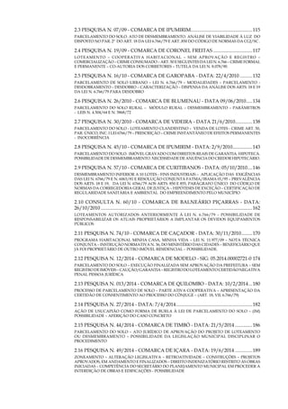 9
2.3 PESQUISA N. 07/09 - COMARCA DE IPUMIRIM...................................................115
PARCELAMENTO DO SOLO. ATO DE DESMEMBRAMENTO. ANÁLISE DE VIABILIDADE À LUZ DO
DISPOSTO NO PAR. 2º DO ART. 18 DA Lei 6.766/79 E ART..850 DO CÓDIGO DE NORMAS DA CGJ/SC .
2.4 PESQUISA N. 19/09 - COMARCA DE CORONEL FREITAS.................................117
LOTEAMENTO – COOPERATIVA HABITACIONAL – SEM APROVAÇÃO E REGISTRO –
COMERCIALIZAÇÃO – CRIME CONSUMADO – ART. 50 E SEGUINTES DA LEI N. 6.766 – CRIME FORMAL
E PERMANENTE – CO-AUTORIA DOS CORRETORES – TUTELA DA LEI N. 8.078/90.
2.5 PESQUISA N. 16/10 - COMARCA DE GAROPABA - DATA: 22/4/2010...........132
Parcelamento de solo urbano – lei n. 6.766/79 – modalidades – parcelamento -
desdobramento – desdobro – caracterização – dispensa da análise dos arts. 18 e 19
da lei n. 6.766/79 para desdobro
2.6 PESQUISA N. 26/2010 - COMARCA DE BLUMENAU - DATA 09/06/2010......134
PARCELAMENTO DO SOLO RURAL – módulo rural – desmembramento – parâmetros
- Leis n. 4.504/64 e N. 5868/72
2.7 PESQUISA N. 30/2010 - COMARCA DE VIDEIRA - DATA 21/6/2010...............138
Parcelamento do solo - LOTEamento clandestino – venda de lotes - crime art. 50,
par. único, inc. i lei 6766/79 – prescrição – crime instantÂneo de efeitos permanentes
- inocorrência
2.8 PESQUISA N. 45/10 - COMARCA DE IPUMIRIM - DATA: 2/9/2010.................143
PARCELAMENTO DO SOLO. IMÓVEL GRAVADO COM DIREITOS REAIS DE GARANTIA. HIPOTECA.
POSSIBILIDADE DE DESMEMBRAMENTO. NECESSIDADE DE ANUÊNCIA DO CREDOR HIPOTECÁRIO.
2.9 PESQUISA N. 57/10 - COMARCA DE CURITIBANOS - DATA: 05/10/2010.....146
DESMEMBRAMENTO inferior a 10 lotes - FINS INDUSTRIAIS – aplicação das exigências
das lei n. 6766/79 e n. 6063/81 e Resolução Conjunta FATMA/IBAMA 01/95 – prevalência
dos arts. 18 e 19, da lei n. 6766/79 aos arts. 850 e 855, parágrafo único do Código de
normas da Corregedoria geral de justiça – hipóteses de exceção – certificação de
regularidade sanitária e ambiental do empreendimento pelo município
2.10 CONSULTA N. 60/10 - COMARCA DE BALNEÁRIO PIÇARRAS - DATA:
26/10/2010............................................................................................................................162
Loteamentos autorizados anteriormente à lei n. 6.766/79 – possibilidade de
responsabilizar os atuais proprietários a implantar os devidos equipamentos
públicos
2.11 PESQUISA N. 74/10 - COMARCA DE CAÇADOR - DATA: 30/11/2010..........170
PROGRAMA HABITACIONAL MINHA CASA, MINHA VIDA – LEI N. 11.977/09 – NOTA TÉCNICA
CONJUNTA – INSTRUÇÃO NORMATIVA N. 36, DO MINISTÉRIO DAS CIDADES – BENEFICIÁRIO QUE
JÁ FOI PROPRIETÁRIO DE OUTRO IMÓVEL RESIDENCIAL – POSSIBILIDADE.
2.12 PESQUISA N. 12/2014 - COMARCA DE MODELO - SIG: 05.2014.00002721-0.174
PARCELAMENTO DO SOLO – EXECUÇÃO FINALIZADA SEM APROVAÇÃO DA PREFEITURA – SEM
REGISTRODEIMÓVEIS–CAUÇÃO/GARANTIA–REGISTRODOLOTEAMENTOCERTIDÃONEGATIVA
PENAL PESSOA JURÍDICA
2.13 PESQUISA N. 013/2014 - COMARCA DE QUILOMBO - DATA: 10/2/2014....180
PROCESSO DE PARCELAMENTO DE SOLO – PARTE ATIVA COOPERATIVA – APRESENTAÇÃO DA
CERTIDÃO DE CONSENTIMENTO AO PROCESSO DO CÔNJUGE – (art. 18, VII, 6.766/79)
2.14 PESQUISA N. 27/2014 - DATA: 7/4/2014...............................................................182
AÇÃO DE USUCAPIÃO COMO FORMA DE BURLA À LEI DE PARCELAMENTO DO SOLO – (IM)
POSSIBILIDADE – AFERIÇÃO DO CASO CONCRETO
2.15 PESQUISA N. 44/2014 - COMARCA DE TIMBÓ - DATA: 21/5/2014...............186
PARCELAMENTO DO SOLO – ATO JURÍDICO DE APROVAÇÃO DO PROJETO DE LOTEAMENTO
OU DESMEMBRAMENTO – POSSIBILIDADE DA LEGISLAÇÃO MUNICIPAL DISCIPLINAR O
PROCEDIMENTO
2.16 PESQUISA N. 49/2014 - COMARCA DE IÇARA - DATA: 19/6/2014...............189
ZONEAMENTO – ALTERAÇÃO LEGISLATIVA – RETROATIVIDADE – CONSTRUÇÕES – PROJETOS
APROVADOS, EM ANDAMENTO E FINALIZADOS – DIREITO INDENIZATÓRIO RESTRITO ÀS OBRAS
INICIADAS – COMPETÊNCIA DO SECRETÁRIO DO PLANEJAMENTO MUNICIPAL EM PROCEDER A
INTERDIÇÃO DE OBRAS E EDIFICAÇÕES - POSSIBILIDADE
 