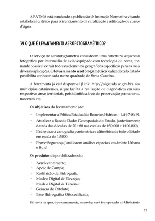 81
A FATMA está estudando a publicação de Instrução Normativa visando
estabelecer critérios para o licenciamento da canalização e retificação de cursos
d’água.
39 O que é levantamento aerofotogramétrico?
O serviço de aerofotogrametria consiste em uma cobertura sequencial
fotográfica por intermédio de avião equipado com tecnologia de ponta, tor-
nando possível extrair todos os elementos geográficos específicos para as mais
diversas aplicações. O levantamento aerofotogramétrico realizado pelo Estado
possibilita conhecer cada metro quadrado de Santa Catarina.
A ferramenta já está disponível (Link: http://sigsc.sds.sc.gov.br). aos
municípios catarinenses, o que facilita a realização de diagnósticos em suas
respectivas áreas territoriais, pois identifica áreas de preservação permanente,
nascentes etc.
Os objetivos do levantamento são:
•	 Implementar a Política Estadual de Recursos Hídricos – Lei 9.748/94.
•	 Atualizar a Base de Dados Geoespaciais do Estado. (anteriormente
datada das décadas de 70 e 80 nas escalas de 1:50.000 e 1:100.000)
•	 Padronizar a cartografia planimetrica e altimétrica de todo o Estado
em escala de 1:5.000
•	 Prover Segurança Jurídica em análises espaciais em âmbito Urbano
e Rural
Os produtos disponibilizados são:
•	 Aerolevantamento;
•	 Apoio de Campo;
•	 Restituição da Hidrografia;
•	 Modelo Digital de Elevação;
•	 Modelo Digital de Terreno;
•	 Geração de Ortofoto;
•	 Base Hidrográfica Ottocodificada;
Salienta-se que, oportunamente, o serviço será franqueado ao Ministério
 