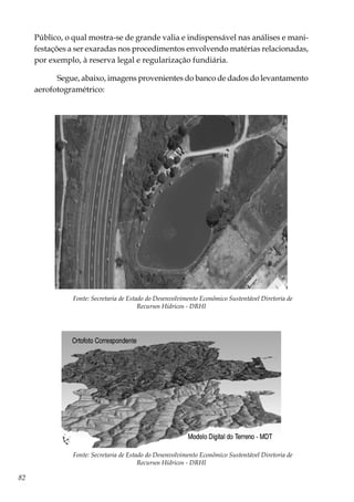 82
Público, o qual mostra-se de grande valia e indispensável nas análises e mani-
festações a ser exaradas nos procedimentos envolvendo matérias relacionadas,
por exemplo, à reserva legal e regularização fundiária.
Segue, abaixo, imagens provenientes do banco de dados do levantamento
aerofotogramétrico:
Fonte: Secretaria de Estado do Desenvolvimento Econômico Sustentável Diretoria de
Recursos Hídricos - DRHI
Fonte: Secretaria de Estado do Desenvolvimento Econômico Sustentável Diretoria de
Recursos Hídricos - DRHI
 