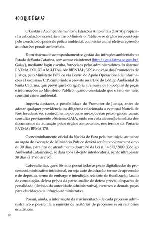 86
40 O que é GAIA?
O Gestão e Acompanhamento de Infrações Ambientais (GAIA) propicia-
rá a articulação necessária entre o Ministério Público e os órgãos responsáveis
pelo exercício do poder de polícia ambiental, com vistas a uma efetiva repressão
às infrações penais ambientais.
É um sistema de acompanhamento e gestão das infrações ambientais no
Estado de Santa Catarina, com acesso via internet (http://gaia.fatma.sc.gov.br/
Gaia/), mediante login e senha, fornecidos pelos administradores do sistema:
FATMA, POLÍCIA MILITAR AMBIENTAL, SDS e, no caso dos Promotores de
Justiça, pelo Ministério Público via Centro de Apoio Operacional de Informa-
ções e Pesquisas/CIP, cumprindo o previsto no art. 86 do Código Ambiental de
Santa Catarina, que prevê que é obrigatória a remessa de fotocópias de peças
e informações ao Ministério Público, quando constatado que o fato, em tese,
constitui crime ambiental.
Importa destacar, a possibilidade do Promotor de Justiça, antes de
adotar qualquer providência ou diligência relacionada a eventual Notícia de
Fato levada ao seu conhecimento por outro meio que não pelo órgão autuante,
consultar previamente o Sistema GAIA, tendo em vista a inserção imediata dos
documentos de autuação pelos órgãos competentes, nos termos da Portaria
FATMA/BPMA 170.
O encaminhamento oficial da Notícia de Fato pela instituição autuante
ao órgão de execução do Ministério Público deverá ser feito no prazo máximo
de 30 dias, para fins de atendimento do art. 86 da Lei n. 14.675/2009 (Código
Ambiental Catarinense), se dará após a decisão interlocutória, se não ultrapassar
30 dias (§ 1º do art. 86).
Cabe salientar, que o Sistema possui todas as peças digitalizadas do pro-
cesso administrativo infracional, ou seja, auto de infração, termo de apreensão
e de depósito, termo de embargo e interdição, relatório de fiscalização, laudo
de constatação, defesa prévia da parte, análise de defesa prévia, despacho de
penalidade (decisão da autoridade administrativa), recursos e demais peças
para elucidação da infração administrativa.
Possui, ainda, a informação da movimentação de cada processo admi-
nistrativo e possibilita a emissão de relatórios de processos e/ou relatórios
estatísticos.
 