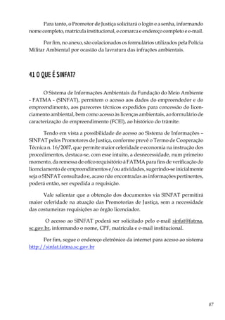 87
Para tanto, o Promotor de Justiça solicitará o login e a senha, informando
nome completo, matrícula institucional, e comarca e endereço completo e e-mail.
Por fim, no anexo, são colacionados os formulários utilizados pela Polícia
Militar Ambiental por ocasião da lavratura das infrações ambientais.
41 O que é SINFAT?
O Sistema de Informações Ambientais da Fundação do Meio Ambiente
- FATMA - (SINFAT), permitem o acesso aos dados do empreendedor e do
empreendimento, aos pareceres técnicos expedidos para concessão do licen-
ciamento ambiental, bem como acesso às licenças ambientais, ao formulário de
caracterização do empreendimento (FCEI), ao histórico do trâmite.
Tendo em vista a possibilidade de acesso ao Sistema de Informações –
SINFAT pelos Promotores de Justiça, conforme prevê o Termo de Cooperação
Técnica n. 16/2007, que permite maior celeridade e economia na instrução dos
procedimentos, destaca-se, com esse intuito, a desnecessidade, num primeiro
momento, da remessa de ofíco requisitório à FATMA para fins de verificação do
licenciamento de empreendimentos e/ou atividades, sugerindo-se inicialmente
seja o SINFAT consultado e, acaso não encontradas as informações pertinentes,
poderá então, ser expedida a requisição.
Vale salientar que a obtenção dos documentos via SINFAT permitirá
maior celeridade na atuação das Promotorias de Justiça, sem a necessidade
das costumeiras requisições ao órgão licenciador.
O acesso ao SINFAT poderá ser solicitado pelo e-mail sinfat@fatma.
sc.gov.br, informando o nome, CPF, matrícula e e-mail institucional.
Por fim, segue o endereço eletrônico da internet para acesso ao sistema
http://sinfat.fatma.sc.gov.br
 