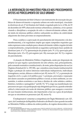90
1 A intervenção do Ministério Público nos procedimentos
AFETOS AO PARCELAMENTO DO SOLO URBANO73
O Parcelamento do Solo Urbano é um instrumento de execução das po-
líticas de desenvolvimento e expansão urbana em sede municipal, vinculado
às diretrizes do art. 2º do Estatuto da Cidade e regulado pela Lei n. 6.766, de 19
de dezembro de 1979, abarcando normas urbanísticas, sanitárias, civis e penais
visando a disciplinar a ocupação do solo e o desenvolvimento urbano, além
da tutela do interesse público coletivo subsumido na defesa da coletividade
adquirente dos lotes previstos no empreendimento.
Para a análise e a aprovação do parcelamento (do loteamento e do des-
membramento), a lei reguladora impõe que sejam cumpridos requisitos que
estão expressos como condição para o desenvolvimento válido e regular de todo
o empreendimento, compreendendo as seguintes e principais fases: pedido de
diretrizes (arts. 6º e 7º); apresentação do projeto (arts. 9º a 11); aprovação pelo
Município (arts. 12 a 17); pré-registro (art. 18); execução (art. 18, V); e registro
de parcelamento.
A atuação do Ministério Público é legitimada, senão por disposição da
própria Lei que regula o parcelamento do solo urbano, mas, principalmente,
pelo comando normativo constitucional e, de resto, pelas disposições de sua Lei
Orgânica Estadual (LC n. 197/00), que considera como função institucional do
Órgão a proteção de outros interesses individuais indisponíveis, individuais
homogêneos, sociais, difusos e coletivos (art. 82, inciso VI, “e”), a promoção de
inquérito civil e a ação civil pública para “a proteção, prevenção e reparação
dos danos causados ao patrimônio público e social, ao meio ambiente, ao con-
sumidor, à ordem econômica e aos bens e direitos de valor artístico, estético,
histórico, turístico e paisagístico” (art.82, VI, “b”); exige sua manifestação nos
processos em que a sua participação seja obrigatória por lei ou, quando entender
cabível a intervenção em razão de interesse público, que assegure o exercício
de suas funções institucionais, não importando a fase ou o grau de jurisdição
em que se encontrem os processos (art. 82, inciso X).
É indispensável comentar a competência do Órgão Ministerial o art. 127,
caput, da Constituição da República Federativa do Brasil é claro quando incumbe
ao Ministério Público a defesa da ordem jurídica, do regime democrático e dos
73	 Para um aprofundamento do tema, ver consulta anexa PARCELAMENTO DO SOLO URBANO - INTERVENÇÃO
DO MINISTÉRIO PÚBLICO - FUNDAMENTOS LEGAIS - ROTINA DE PROCEDIMENTOS QUE PODERÃO SER
ADOTADOS PELO PROMOTOR DE JUSTIÇA.
 