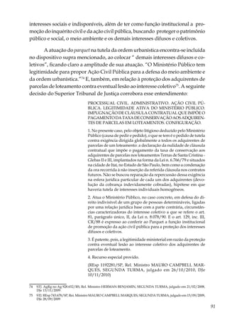 91
interesses sociais e indisponíveis, além de ter como função institucional a pro-
moção do inquérito civil e da ação civil pública, buscando proteger o patrimônio
público e social, o meio ambiente e os demais interesses difusos e coletivos.
A atuação do parquet na tutela da ordem urbanística encontra-se incluída
no dispositivo supra mencionado, ao colocar “ demais interesses difusos e co-
letivos”, ficando claro a amplitude de sua atuação. “O Ministério Público tem
legitimidade para propor Ação Civil Pública para a defesa do meio ambiente e
da ordem urbanística.”74
E, também, em relação à proteção dos adquirentes de
parcelas de loteamento contra eventual lesão ao interesse coletivo75
. A seguinte
decisão do Superior Tribunal de Justiça corrobora esse entendimento:
PROCESSUAL CIVIL. ADMINISTRATIVO. AÇÃO CIVIL PÚ-
BLICA. LEGITIMIDADE ATIVA DO MINISTÉRIO PÚBLICO.
IMPUGNAÇÃO DE CLÁUSULA CONTRATUAL QUE IMPÕE O
PAGAMENTODATAXADECONSERVAÇÃOAOSADQUIREN-
TES DE PARCELAS EM LOTEAMENTOS. CONFIGURAÇÃO.
1. No presente caso, pelo objeto litigioso deduzido pelo Ministério
Público (causa de pedir e pedido), o que se tem é o pedido de tutela
contra exigência dirigida globalmente a todos os adquirentes de
parcelas de um loteamento: a declaração da nulidade de cláusula
contratual que impõe o pagamento da taxa de conservação aos
adquirentes de parcelas nos loteamentos Terras de Santa Cristina -
Glebas II e III, implantados na forma da Lei n. 6.766/79 e situados
na cidade de Itaí, no Estado de São Paulo, bem como a condenação
da ora recorrida à não inserção da referida cláusula nos contratos
futuros. Não se buscou reparação da repercussão dessa exigência
na esfera jurídica particular de cada um dos adquirentes (devo-
lução da cobrança indevidamente cobradas), hipótese em que
haveria tutela de interesses individuais homogêneos.
2. Atua o Ministério Público, no caso concreto, em defesa do di-
reito indivisível de um grupo de pessoas determináveis, ligadas
por uma relação jurídica base com a parte contrária, circunstân-
cias caracterizadoras do interesse coletivo a que se refere o art.
81, parágrafo único, II, da Lei n. 8.078/90. E o art. 129, inc. III,
CR/88 é expresso ao conferir ao Parquet a função institucional
de promoção da ação civil pública para a proteção dos interesses
difusos e coletivos.
3. É patente, pois, a legitimidade ministerial em razão da proteção
contra eventual lesão ao interesse coletivo dos adquirentes de
parcelas de loteamento.
4. Recurso especial provido.
(REsp 1192281/SP, Rel. Ministro MAURO CAMPBELL MAR-
QUES, SEGUNDA TURMA, julgado em 26/10/2010, DJe
10/11/2010)
74	 STJ. AgRg no Ag 928.652/RS, Rel. Ministro HERMAN BENJAMIN, SEGUNDA TURMA, julgado em 21/02/2008,
DJe 13/11/2009.
75	 STJ. REsp 743.678/SP, Rei. Ministro MAURO CAMPBELL MARQUES, SEGUNDA TURMA, julgado em 15/09/2009,
DJe 28/09/2009
 