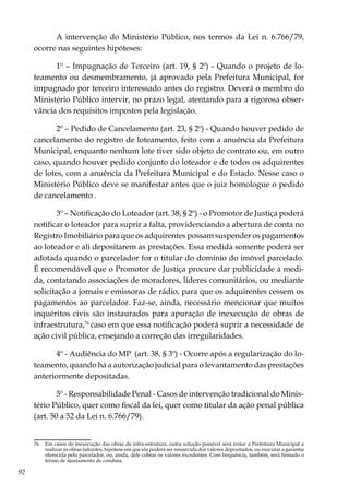 92
A intervenção do Ministério Público, nos termos da Lei n. 6.766/79,
ocorre nas seguintes hipóteses:
1º – Impugnação de Terceiro (art. 19, § 2º) - Quando o projeto de lo-
teamento ou desmembramento, já aprovado pela Prefeitura Municipal, for
impugnado por terceiro interessado antes do registro. Deverá o membro do
Ministério Público intervir, no prazo legal, atentando para a rigorosa obser-
vância dos requisitos impostos pela legislação.
2º – Pedido de Cancelamento (art. 23, § 2º) - Quando houver pedido de
cancelamento do registro de loteamento, feito com a anuência da Prefeitura
Municipal, enquanto nenhum lote tiver sido objeto de contrato ou, em outro
caso, quando houver pedido conjunto do loteador e de todos os adquirentes
de lotes, com a anuência da Prefeitura Municipal e do Estado. Nesse caso o
Ministério Público deve se manifestar antes que o juiz homologue o pedido
de cancelamento .
3º – Notificação do Loteador (art. 38, § 2º) - o Promotor de Justiça poderá
notificar o loteador para suprir a falta, providenciando a abertura de conta no
Registro Imobiliário para que os adquirentes possam suspender os pagamentos
ao loteador e ali depositarem as prestações. Essa medida somente poderá ser
adotada quando o parcelador for o titular do domínio do imóvel parcelado.
É recomendável que o Promotor de Justiça procure dar publicidade à medi-
da, contatando associações de moradores, líderes comunitários, ou mediante
solicitação a jornais e emissoras de rádio, para que os adquirentes cessem os
pagamentos ao parcelador. Faz-se, ainda, necessário mencionar que muitos
inquéritos civis são instaurados para apuração de inexecução de obras de
infraestrutura,76
caso em que essa notificação poderá suprir a necessidade de
ação civil pública, ensejando a correção das irregularidades.
4º - Audiência do MP (art. 38, § 3º) - Ocorre após a regularização do lo-
teamento, quando há a autorização judicial para o levantamento das prestações
anteriormente depositadas.
5º - Responsabilidade Penal - Casos de intervenção tradicional do Minis-
tério Público, quer como fiscal da lei, quer como titular da ação penal pública
(art. 50 a 52 da Lei n. 6.766/79).
76	 Em casos de inexecução das obras de infra-estrutura, outra solução possível será instar a Prefeitura Municipal a
realizar as obras faltantes, hipótese em que ela poderá ser ressarcida dos valores depositados, ou executar a garantia
oferecida pelo parcelador, ou, ainda, dele cobrar os valores excedentes. Com frequência, também, será firmado o
termo de ajustamento de conduta.
 
